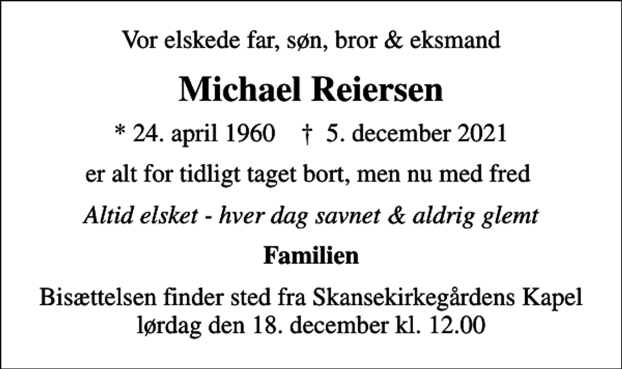 <p>Vor elskede far, søn, bror &amp; eksmand<br />Michael Reiersen<br />* 24. april 1960 ✝ 5. december 2021<br />er alt for tidligt taget bort, men nu med fred<br />Altid elsket - hver dag savnet &amp; aldrig glemt<br />Familien<br />Bisættelsen finder sted fra Skansekirkegårdens Kapel lørdag den 18. december kl. 12.00</p>