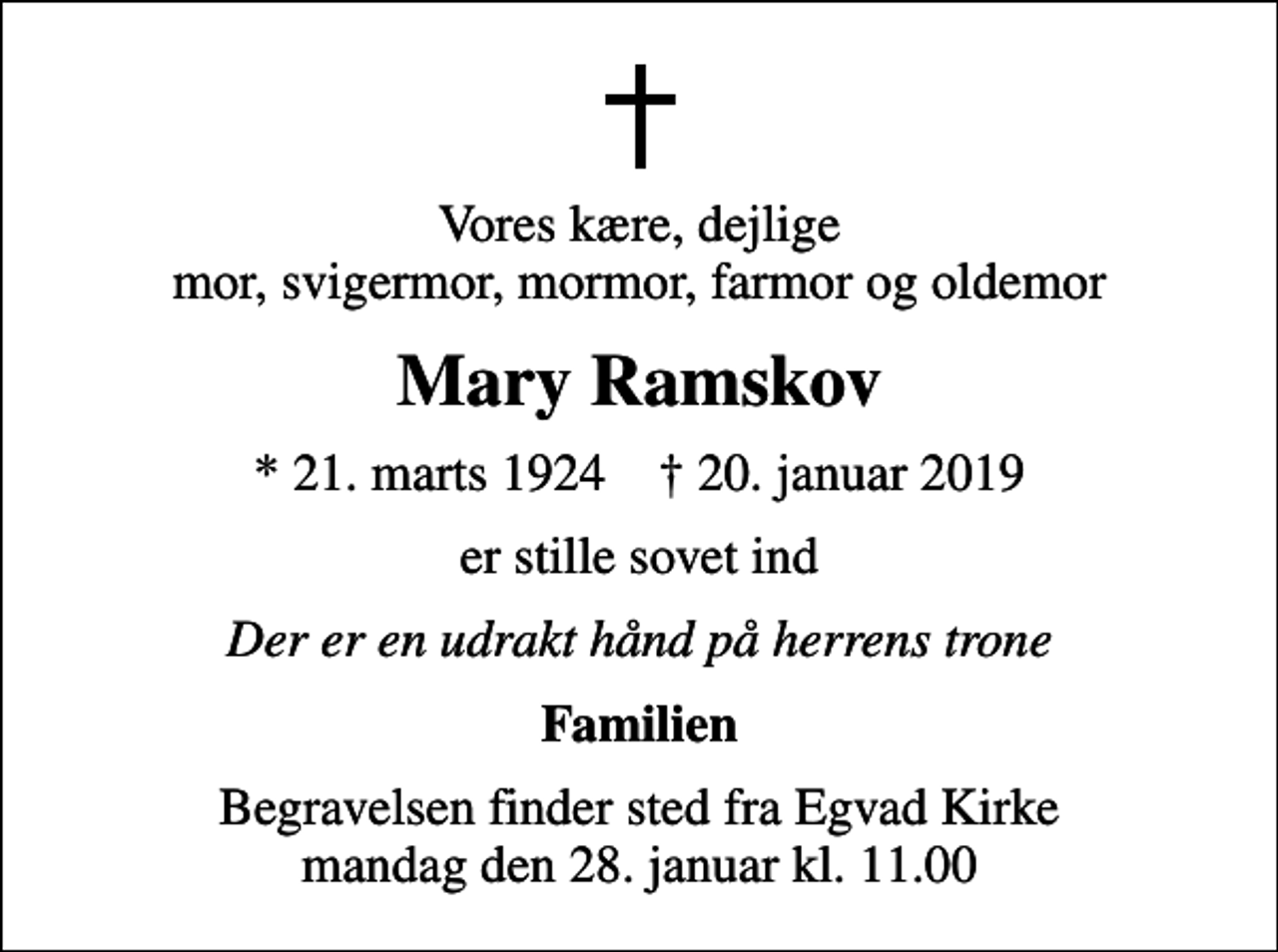 <p>Vores kære, dejlige mor, svigermor, mormor, farmor og oldemor<br />Mary Ramskov<br />* 21. marts 1924 ✝ 20. januar 2019<br />er stille sovet ind<br />Der er en udrakt hånd på herrens trone<br />Familien<br />Begravelsen finder sted fra Egvad Kirke mandag den 28. januar kl. 11.00</p>