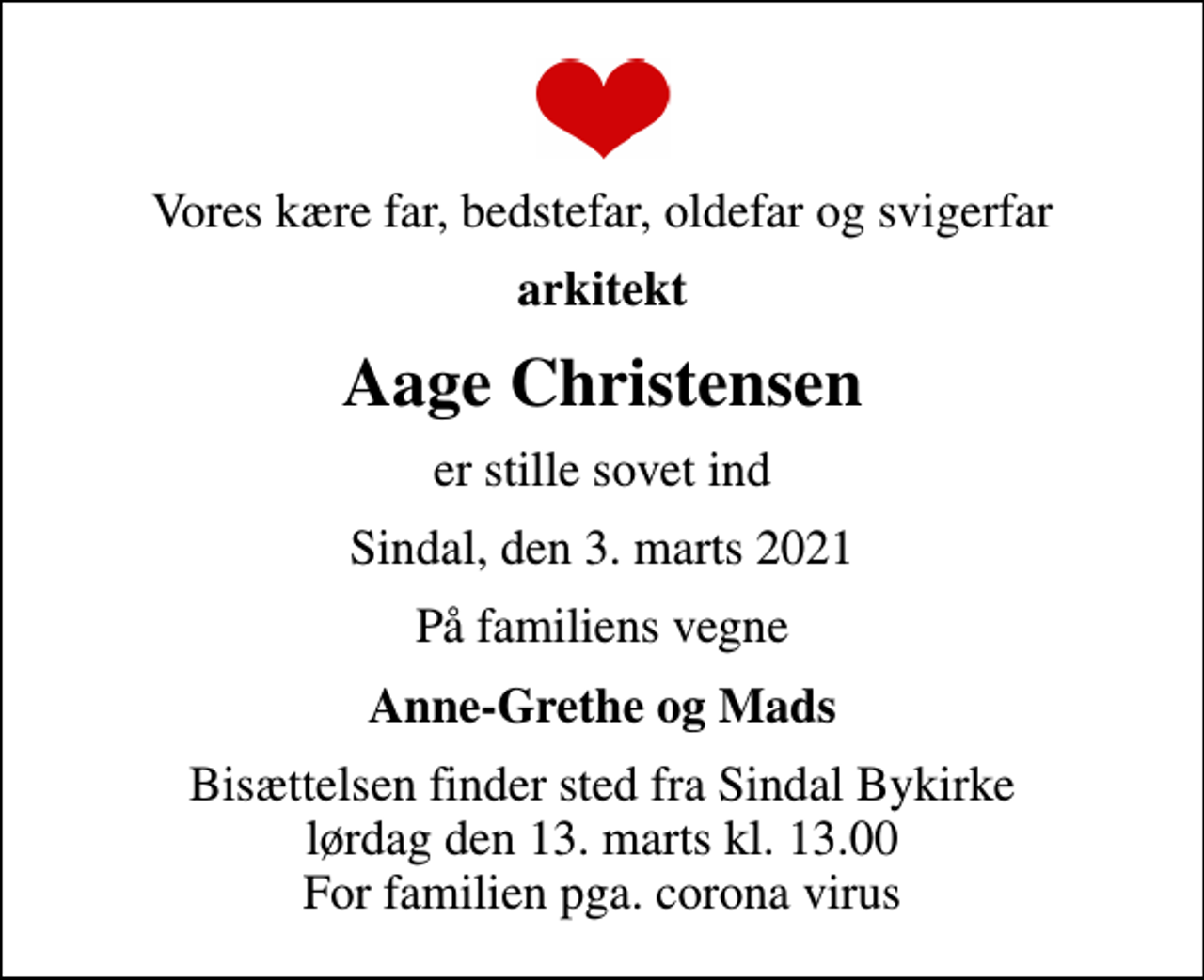 <p>Vores kære far, bedstefar, oldefar og svigerfar<br />arkitekt<br />Aage Christensen<br />er stille sovet ind<br />Sindal, den 3. marts 2021<br />På familiens vegne<br />Anne-Grethe og Mads<br />Bisættelsen finder sted fra Sindal Bykirke lørdag den 13. marts kl. 13.00 For familien pga. corona virus</p>