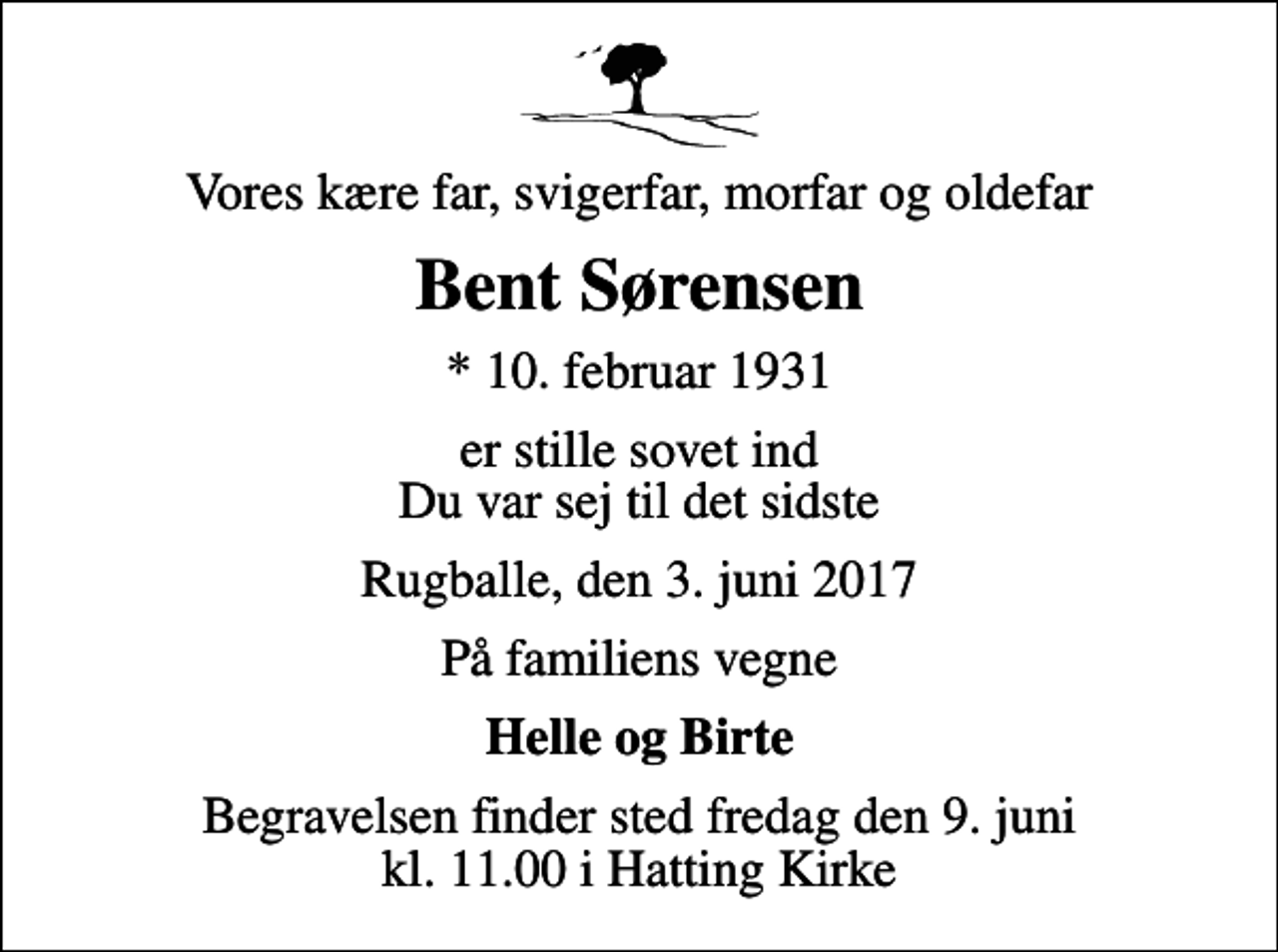 <p>Vores kære far, svigerfar, morfar og oldefar<br />Bent Sørensen<br />* 10. februar 1931<br />er stille sovet ind Du var sej til det sidste<br />Rugballe, den 3. juni 2017<br />På familiens vegne<br />Helle og Birte<br />Begravelsen finder sted fredag den 9. juni kl. 11.00 i Hatting Kirke</p>