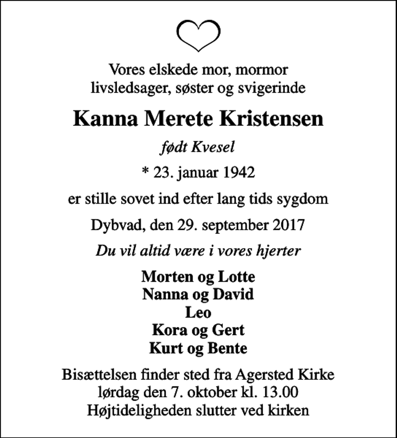 <p>Vores elskede mor, mormor livsledsager, søster og svigerinde<br />Kanna Merete Kristensen<br />født Kvesel<br />* 23. januar 1942<br />er stille sovet ind efter lang tids sygdom<br />Dybvad, den 29. september 2017<br />Du vil altid være i vores hjerter<br />Morten og Lotte Nanna og David Leo Kora og Gert Kurt og Bente<br />Bisættelsen finder sted fra Agersted Kirke lørdag den 7. oktober kl. 13.00 Højtideligheden slutter ved kirken</p>