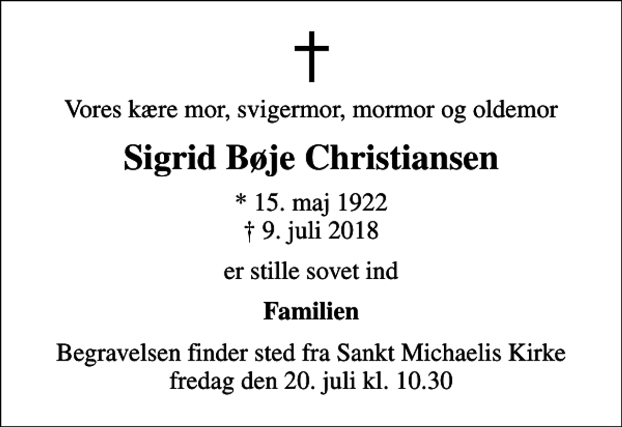 <p>Vores kære mor, svigermor, mormor og oldemor<br />Sigrid Bøje Christiansen<br />* 15. maj 1922<br />✝ 9. juli 2018<br />er stille sovet ind<br />Familien<br />Begravelsen finder sted fra Sankt Michaelis Kirke fredag den 20. juli kl. 10.30</p>
