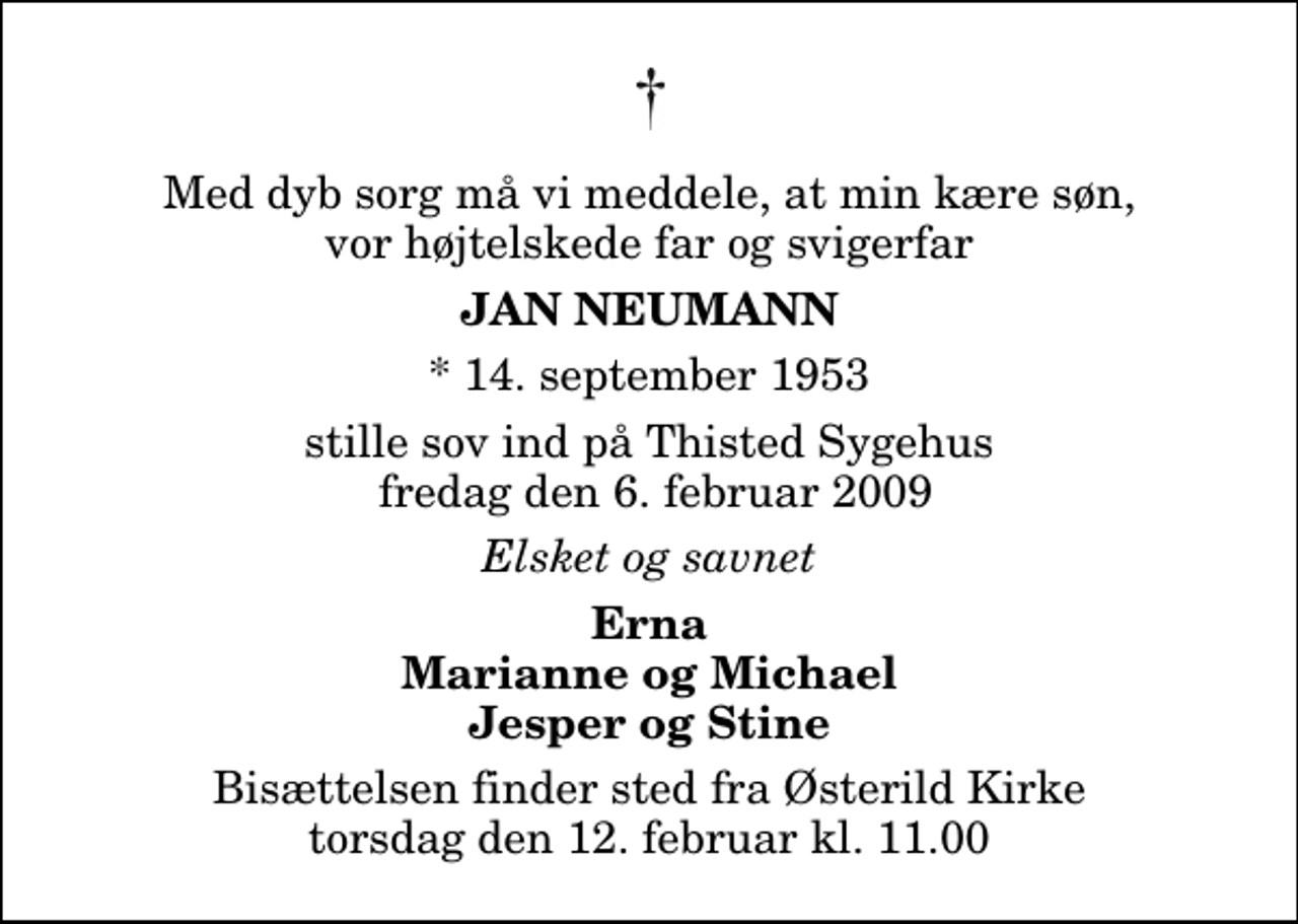 <p>Med dyb sorg må vi meddele, at min kære søn, vor højtelskede far og svigerfar<br />Jan Neumann<br />* 14. september 1953<br />stille sov ind på Thisted Sygehus fredag den 6. februar 2009<br />Elsket og savnet<br />Erna Marianne og Michael Jesper og Stine<br />Bisættelsen finder sted fra Østerild Kirke torsdag den 12. februar kl. 11.00</p>