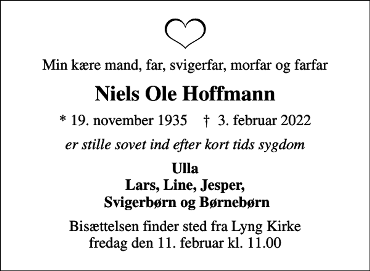 <p>Min kære mand, far, svigerfar, morfar og farfar<br />Niels Ole Hoffmann<br />* 19. november 1935 ✝ 3. februar 2022<br />er stille sovet ind efter kort tids sygdom<br />Ulla Lars, Line, Jesper, Svigerbørn og Børnebørn<br />Bisættelsen finder sted fra Lyng Kirke fredag den 11. februar kl. 11.00</p>