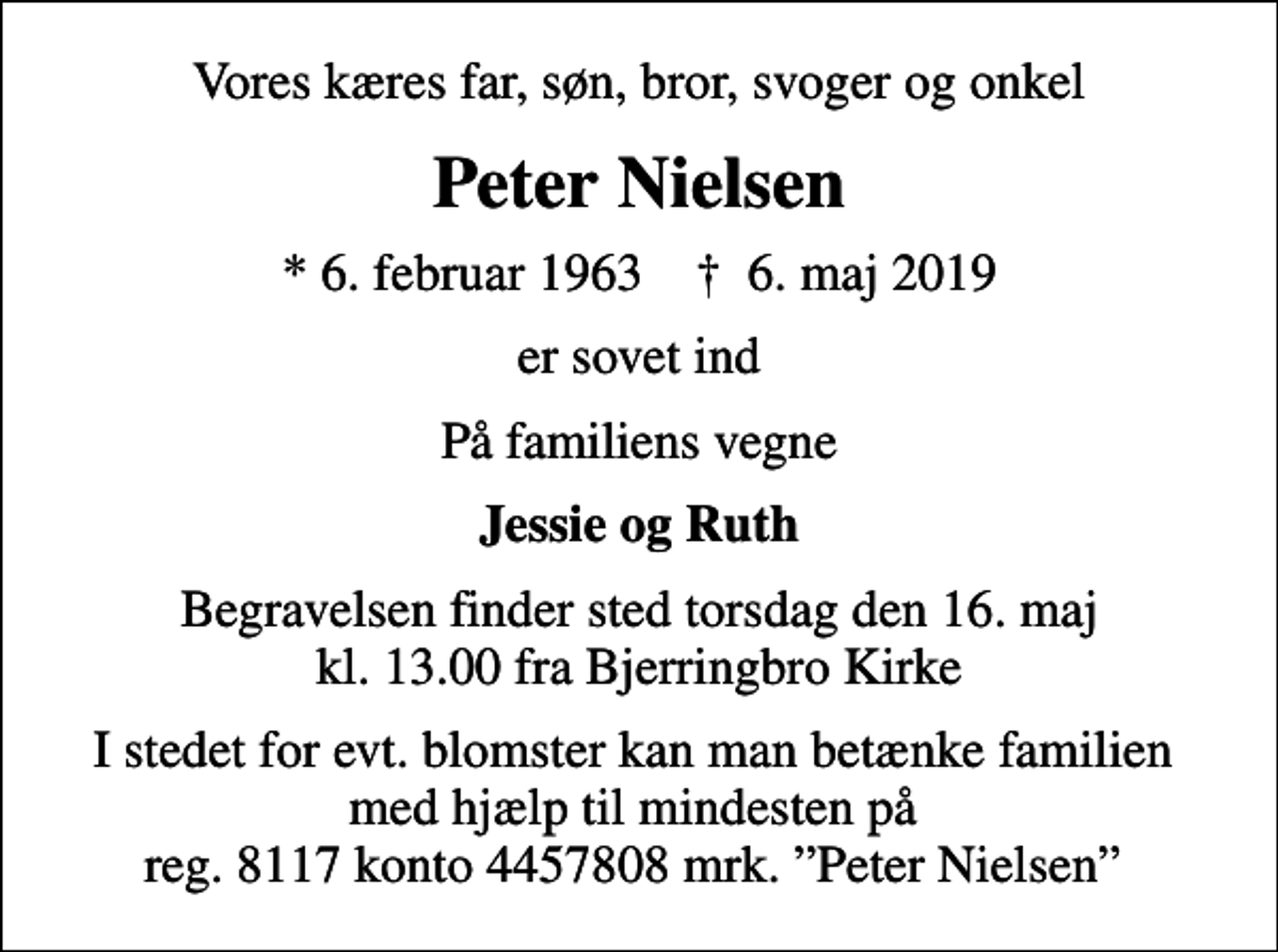 <p>Vores kæres far, søn, bror, svoger og onkel<br />Peter Nielsen<br />* 6. februar 1963 ✝ 6. maj 2019<br />er sovet ind<br />På familiens vegne<br />Jessie og Ruth<br />Begravelsen finder sted torsdag den 16. maj kl. 13.00 fra Bjerringbro Kirke<br />I stedet for evt. blomster kan man betænke familien med hjælp til mindesten på reg. 8117 konto 4457808 mrk. Peter Nielsen</p>