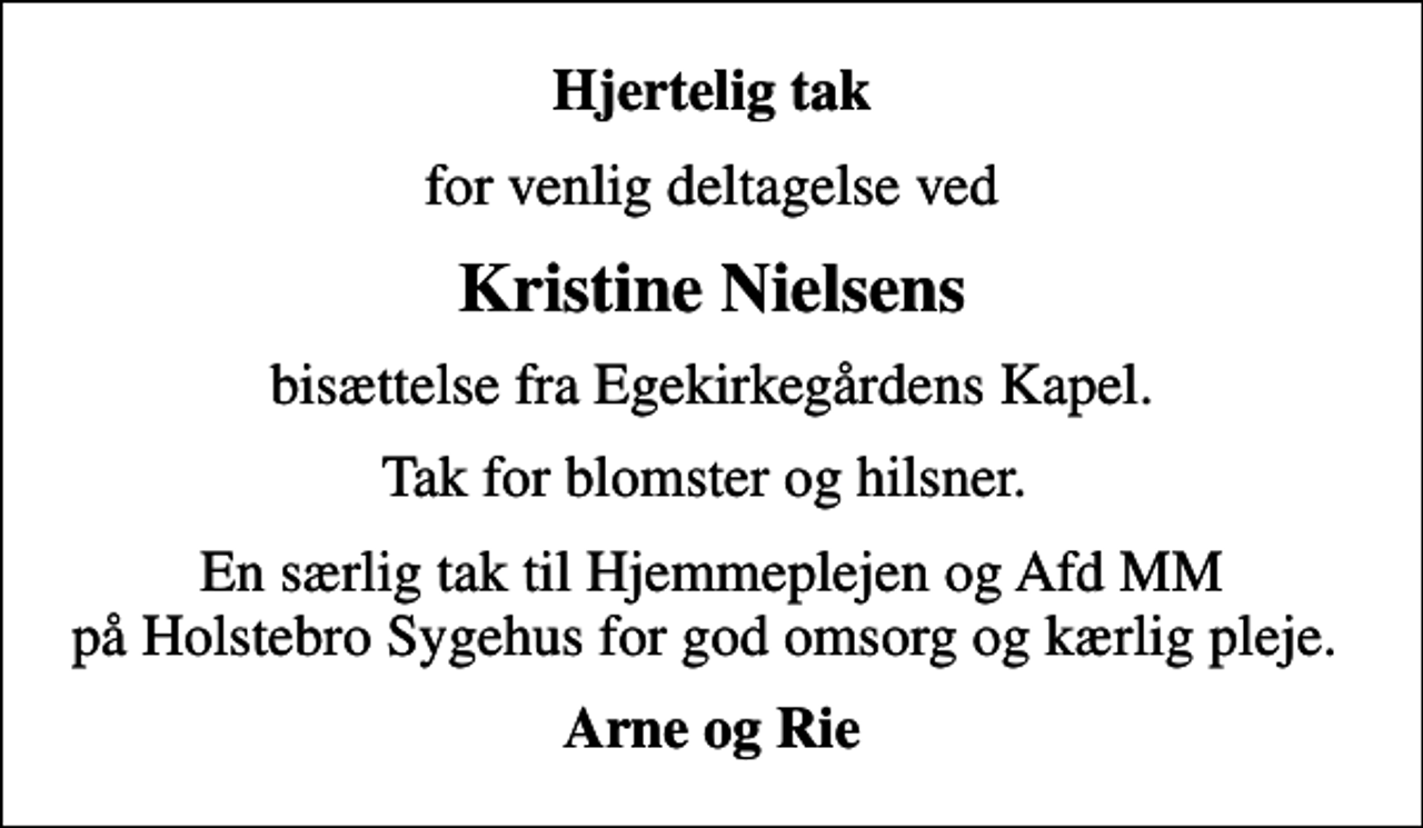 <p>Hjertelig tak<br />for venlig deltagelse ved<br />Kristine Nielsens<br />bisættelse fra Egekirkegårdens Kapel.<br />Tak for blomster og hilsner.<br />En særlig tak til Hjemmeplejen og Afd MM på Holstebro Sygehus for god omsorg og kærlig pleje.<br />Arne og Rie</p>