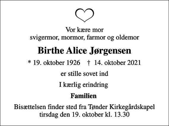 <p>Vor kære mor svigermor, mormor, farmor og oldemor<br />Birthe Alice Jørgensen<br />* 19. oktober 1926 ✝ 14. oktober 2021<br />er stille sovet ind<br />I kærlig erindring<br />Familien<br />Bisættelsen finder sted fra Tønder Kirkegårdskapel tirsdag den 19. oktober kl. 13.30</p>