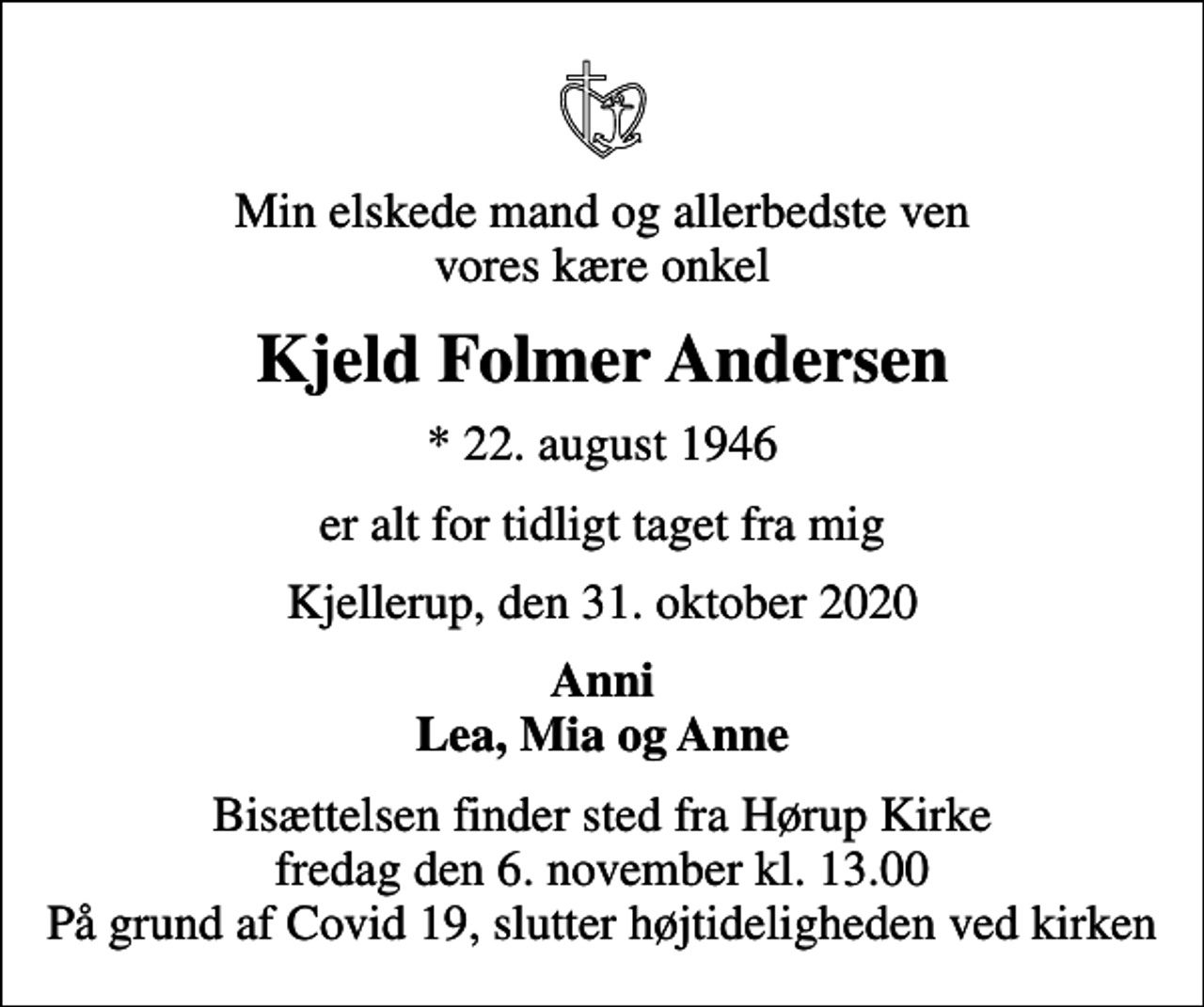 <p>Min elskede mand og allerbedste ven vores kære onkel<br />Kjeld Folmer Andersen<br />* 22. august 1946<br />er alt for tidligt taget fra mig<br />Kjellerup, den 31. oktober 2020<br />Anni Lea, Mia og Anne<br />Bisættelsen finder sted fra Hørup Kirke fredag den 6. november kl. 13.00 På grund af Covid 19, slutter højtideligheden ved kirken</p>