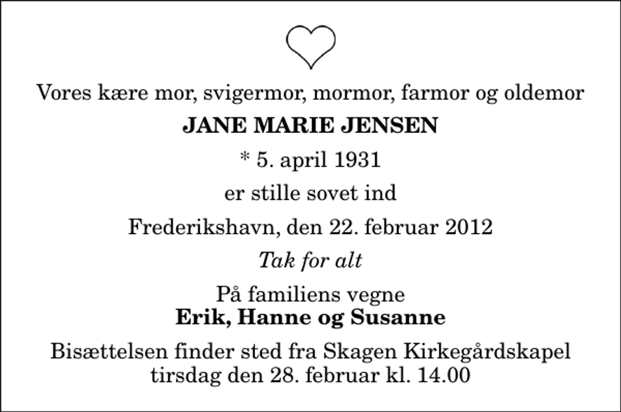 <p>Vores kære mor, svigermor, mormor, farmor og oldemor<br />Jane Marie Jensen<br />* 5. april 1931<br />er stille sovet ind<br />Frederikshavn, den 22. februar 2012<br />Tak for alt<br />På familiens vegne<br />Erik, Hanne og Susanne<br />Bisættelsen finder sted fra Skagen Kirkegårdskapel tirsdag den 28. februar kl. 14.00</p>