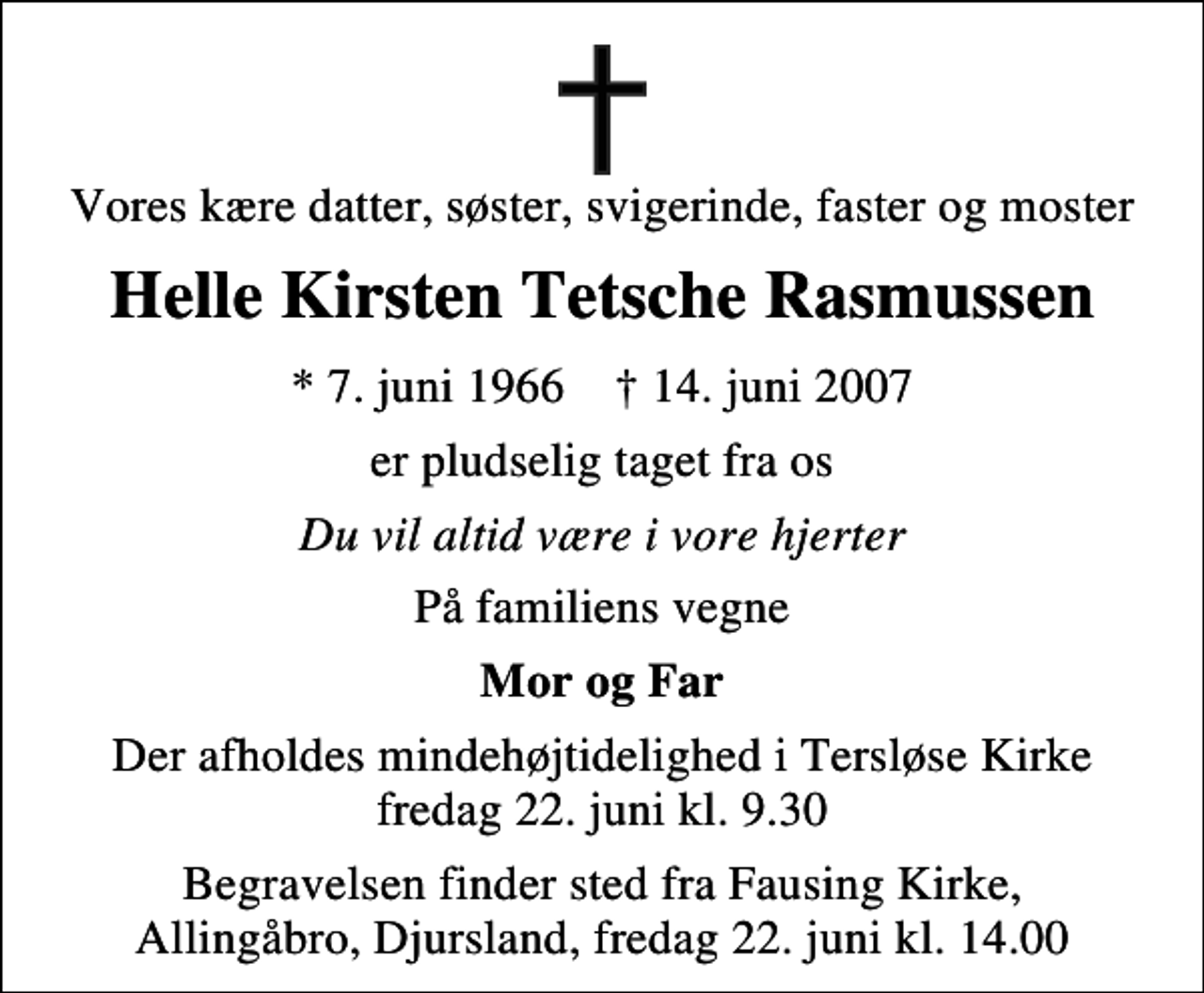 <p>Vores kære datter, søster, svigerinde, faster og moster<br />Helle Kirsten Tetsche Rasmussen<br />* 7. juni 1966 ✝ 14. juni 2007<br />er pludselig taget fra os<br />Du vil altid være i vore hjerter<br />På familiens vegne<br />Mor og Far<br />Der afholdes mindehøjtidelighed i Tersløse Kirke fredag 22. juni kl. 9.30<br />Begravelsen finder sted fra Fausing Kirke, Allingåbro, Djursland, fredag 22. juni kl. 14.00</p>