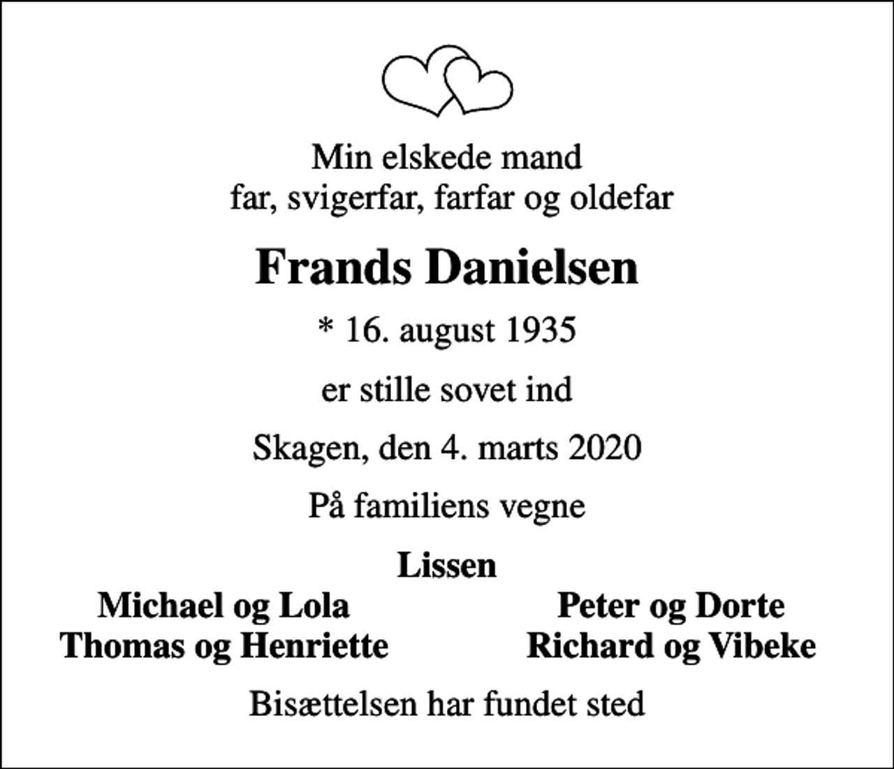 <p>Min elskede mand far, svigerfar, farfar og oldefar<br />Frands Danielsen<br />* 16. august 1935<br />er stille sovet ind<br />Skagen, den 4. marts 2020<br />På familiens vegne<br />Lissen<br />Michael og Lola<br />Peter og Dorte<br />Thomas og Henriette<br />Richard og Vibeke<br />Bisættelsen har fundet sted</p>