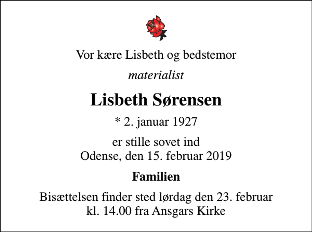 <p>Vor kære Lisbeth og bedstemor<br />materialist<br />Lisbeth Sørensen<br />* 2. januar 1927<br />er stille sovet ind Odense, den 15. februar 2019<br />Familien<br />Bisættelsen finder sted lørdag den 23. februar kl. 14.00 fra Ansgars Kirke</p>