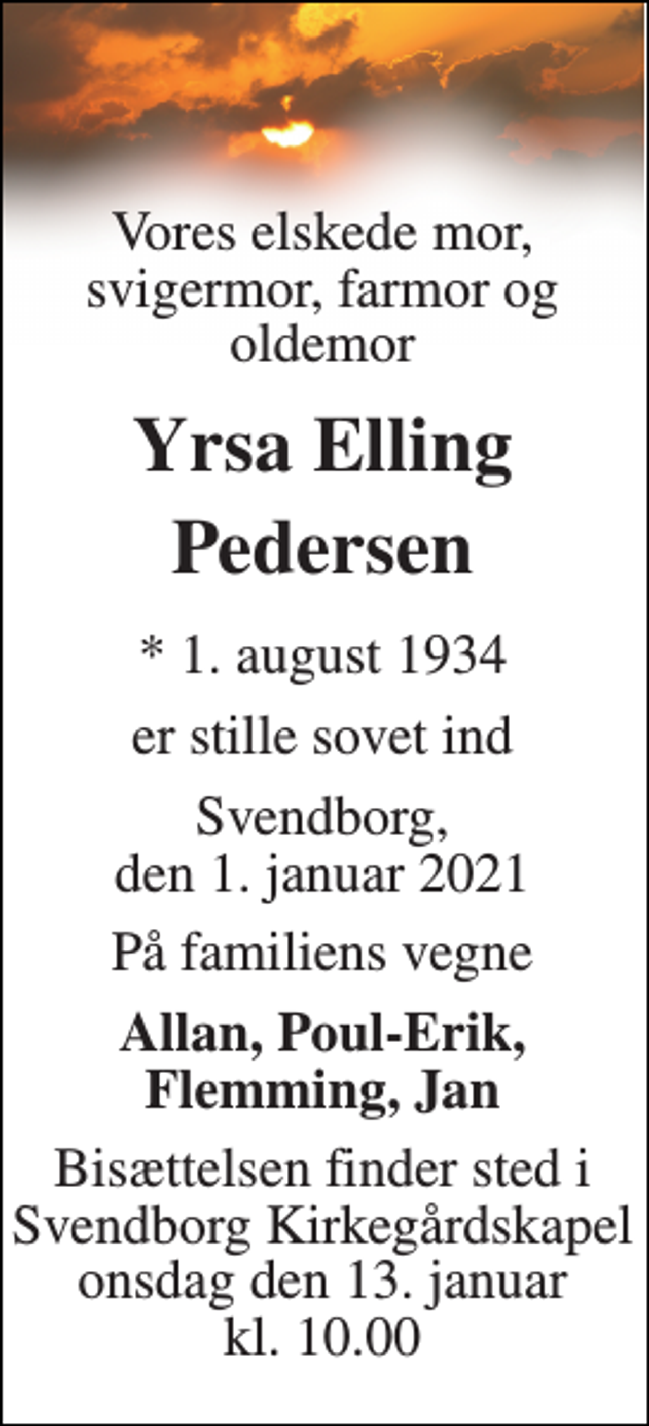<p>Vores elskede mor, svigermor, farmor og oldemor<br />Yrsa Elling Pedersen<br />*​ 1. august 1934<br />er stille sovet ind<br />Svendborg, den 1. januar 2021<br />På familiens vegne<br />Allan, Poul-Erik, Flemming, Jan<br />Bisættelsen​ finder sted i Svendborg Kirkegårdskapel​ onsdag den 13. januar​ kl. 10.00</p>