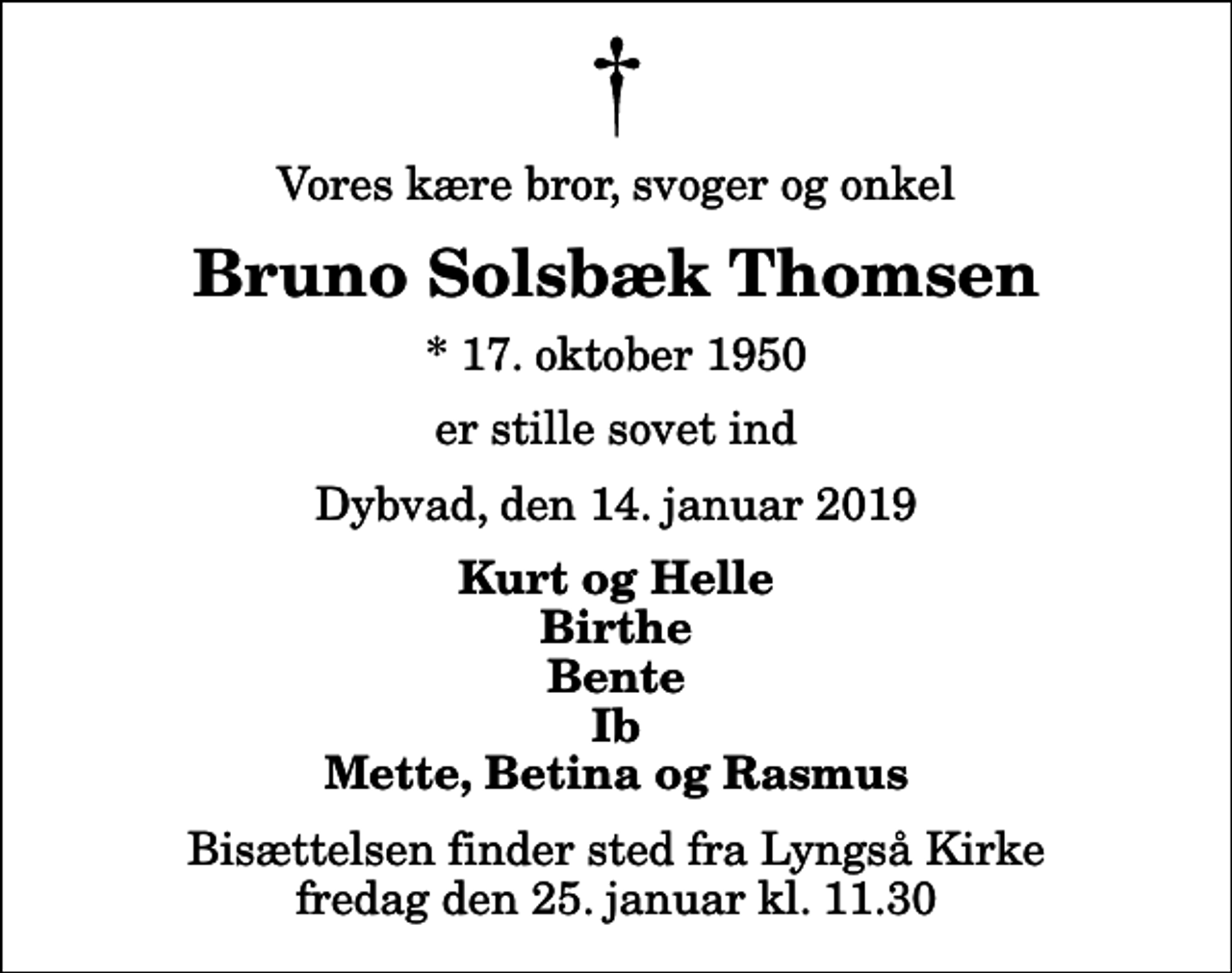<p>Vores kære bror, svoger og onkel<br />Bruno Solsbæk Thomsen<br />* 17. oktober 1950<br />er stille sovet ind<br />Dybvad, den 14. januar 2019<br />Kurt og Helle Birthe Bente Ib Mette, Betina og Rasmus<br />Bisættelsen finder sted fra Lyngså Kirke fredag den 25. januar kl. 11.30</p>
