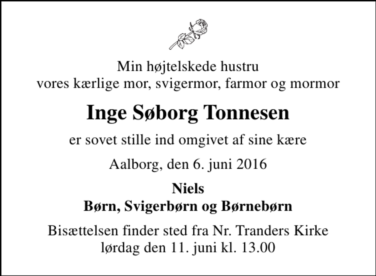 <p>Min højtelskede hustru vores kærlige mor, svigermor, farmor og mormor<br />Inge Søborg Tonnesen<br />er sovet stille ind omgivet af sine kære<br />Aalborg, den 6. juni 2016<br />Niels Børn, Svigerbørn og Børnebørn<br />Bisættelsen finder sted fra Nr. Tranders Kirke lørdag den 11. juni kl. 13.00</p>