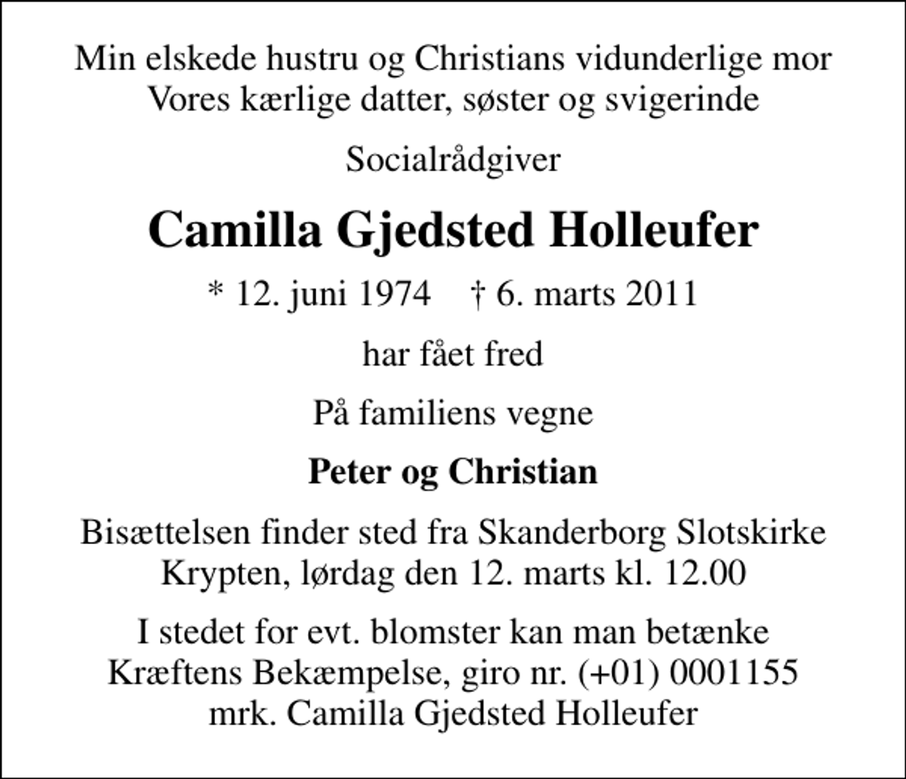 <p>Min elskede hustru og Christians vidunderlige mor Vores kærlige datter, søster og svigerinde<br />Socialrådgiver<br />Camilla Gjedsted Holleufer<br />* 12. juni 1974 ✝ 6. marts 2011<br />har fået fred<br />På familiens vegne<br />Peter og Christian<br />Bisættelsen finder sted fra Skanderborg Slotskirke Krypten, lørdag den 12. marts kl. 12.00<br />I stedet for evt. blomster kan man betænke<br />Kræftens Bekæmpelse reg.4183konto0001155mrk. Camilla Gjedsted<br />Holleufer</p>