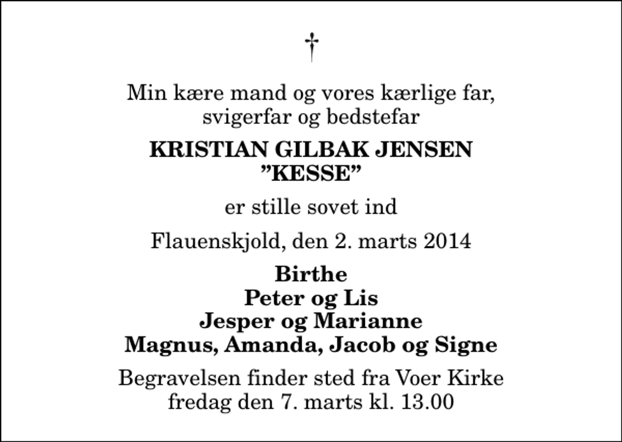 <p>Min kære mand og vores kærlige far, svigerfar og bedstefar<br />Kristian Gilbak Jensen Kesse<br />er stille sovet ind<br />Flauenskjold, den 2. marts 2014<br />Birthe Peter og Lis Jesper og Marianne Magnus, Amanda, Jacob og Signe<br />Begravelsen finder sted fra Voer Kirke fredag den 7. marts kl. 13.00</p>