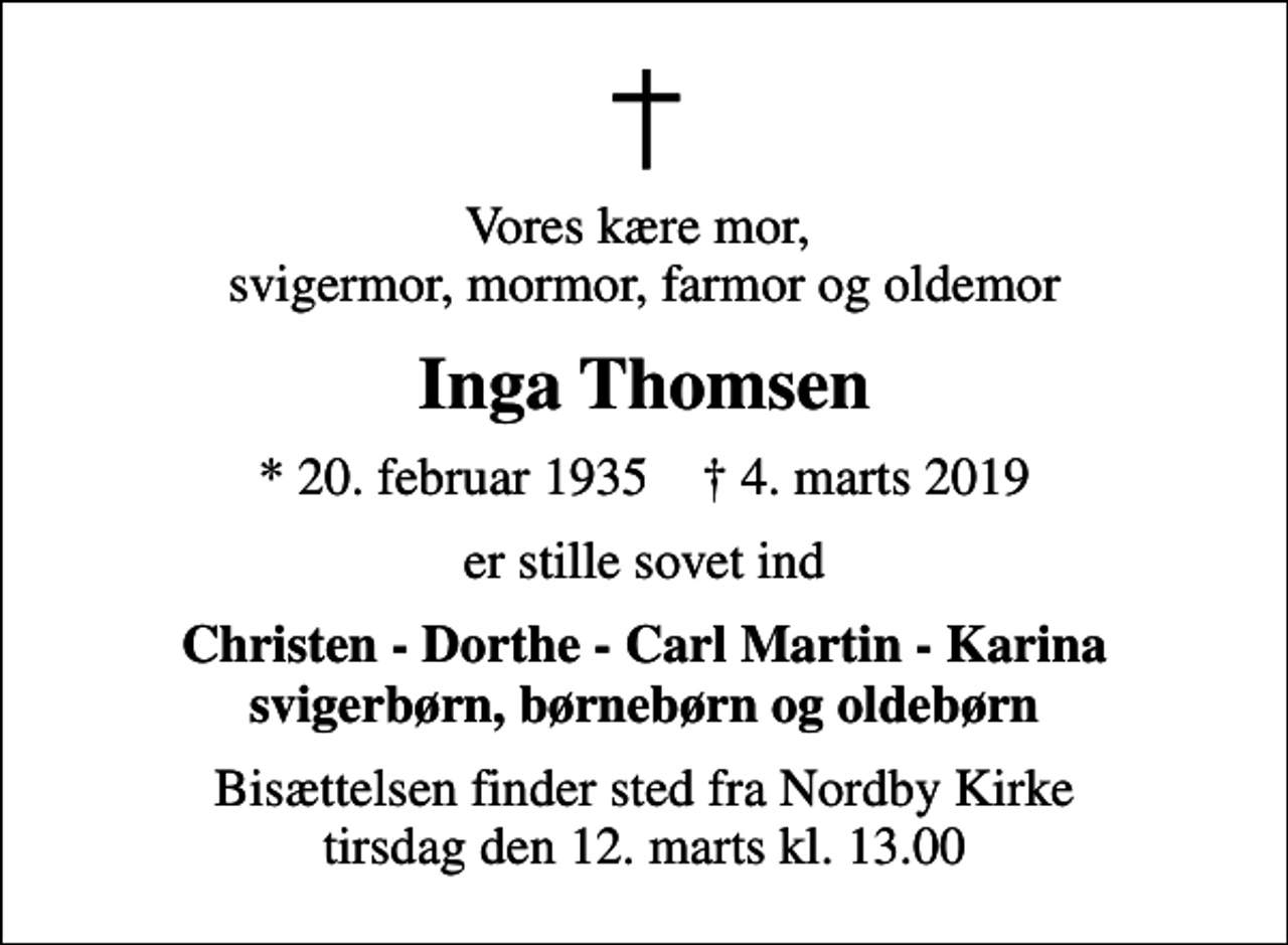 <p>Vores kære mor, svigermor, mormor, farmor og oldemor<br />Inga Thomsen<br />* 20. februar 1935 ✝ 4. marts 2019<br />er stille sovet ind<br />Christen - Dorthe - Carl Martin - Karina svigerbørn, børnebørn og oldebørn<br />Bisættelsen finder sted fra Nordby Kirke tirsdag den 12. marts kl. 13.00</p>