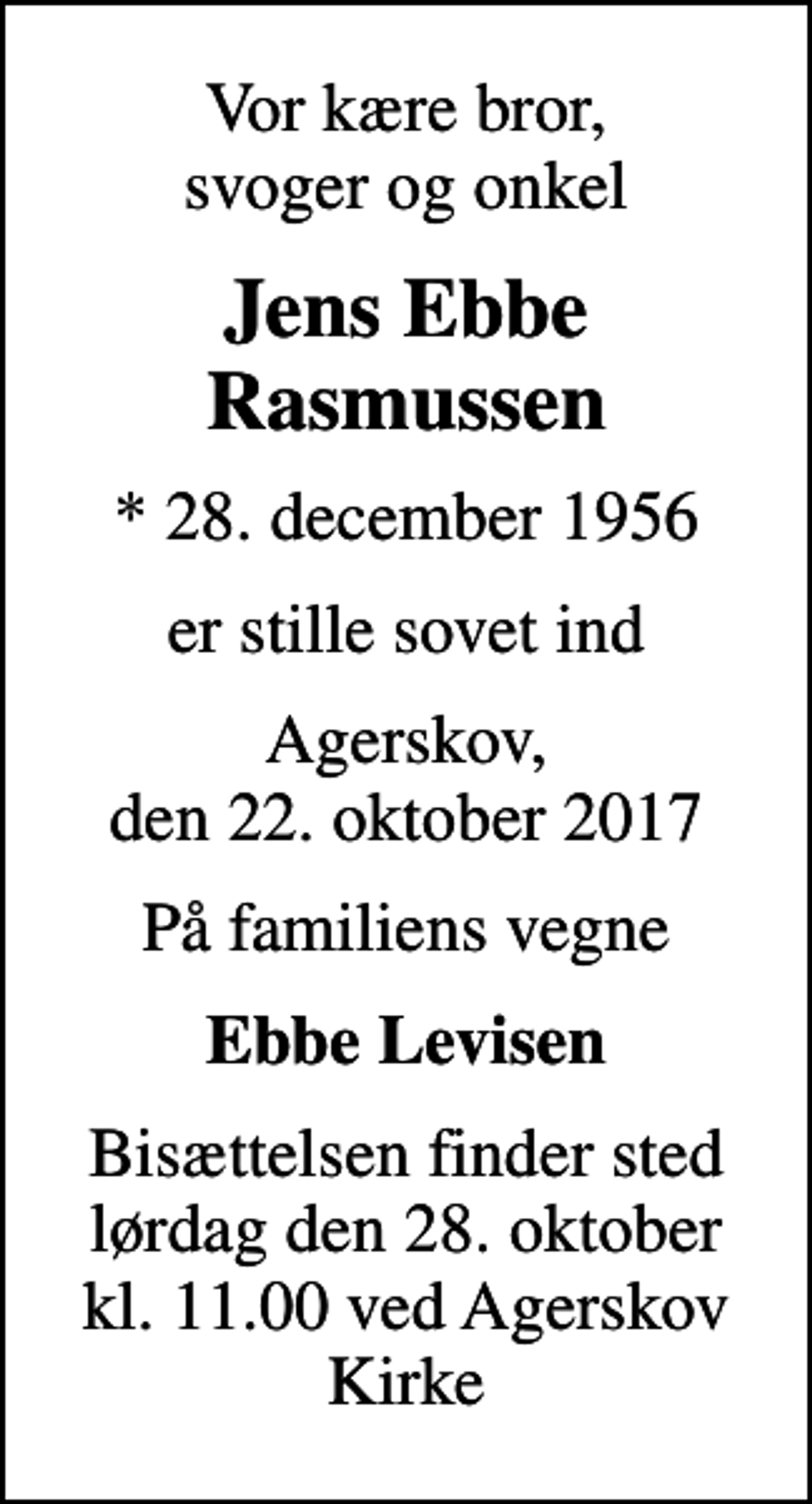 <p>Vor kære bror, svoger og onkel<br />Jens Ebbe Rasmussen<br />* 28. december 1956<br />er stille sovet ind<br />Agerskov, den 22. oktober 2017<br />På familiens vegne<br />Ebbe Levisen<br />Bisættelsen finder sted lørdag den 28. oktober kl. 11.00 ved Agerskov Kirke</p>