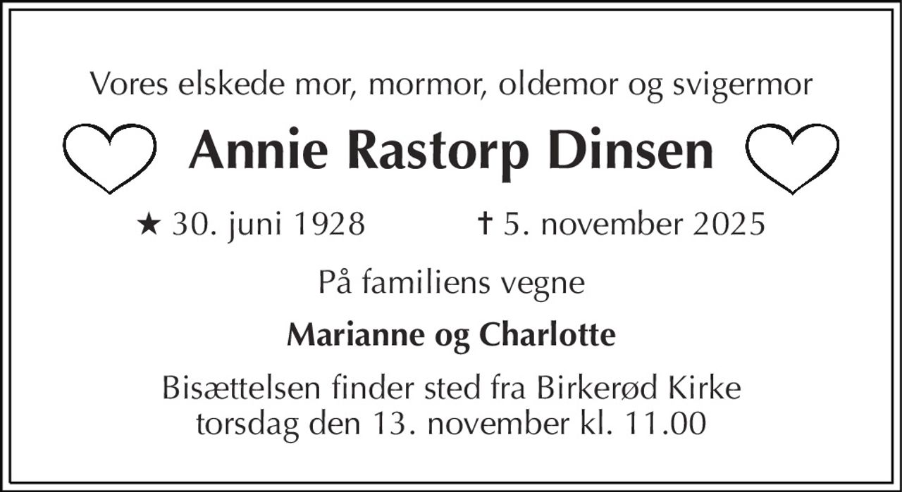 Vores elskede mor, mormor, oldemor og svigermor 
Annie Rastorp Dinsen 
★​ 30. juni 1928​            ✝​ 5. november 2025 
På familiens vegne 
Marianne og Charlotte 
Bisættelsen​ finder sted fra Birkerød Kirke​ torsdag den 13. november​ kl. 11.00