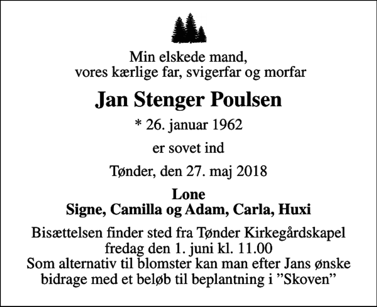 <p>Min elskede mand, vores kærlige far, svigerfar og morfar<br />Jan Stenger Poulsen<br />* 26. januar 1962<br />er sovet ind<br />Tønder, den 27. maj 2018<br />Lone Signe, Camilla og Adam, Carla, Huxi<br />Bisættelsen finder sted fra Tønder Kirkegårdskapel fredag den 1. juni kl. 11.00 Som alternativ til blomster kan man efter Jans ønske bidrage med et beløb til beplantning i Skoven</p>