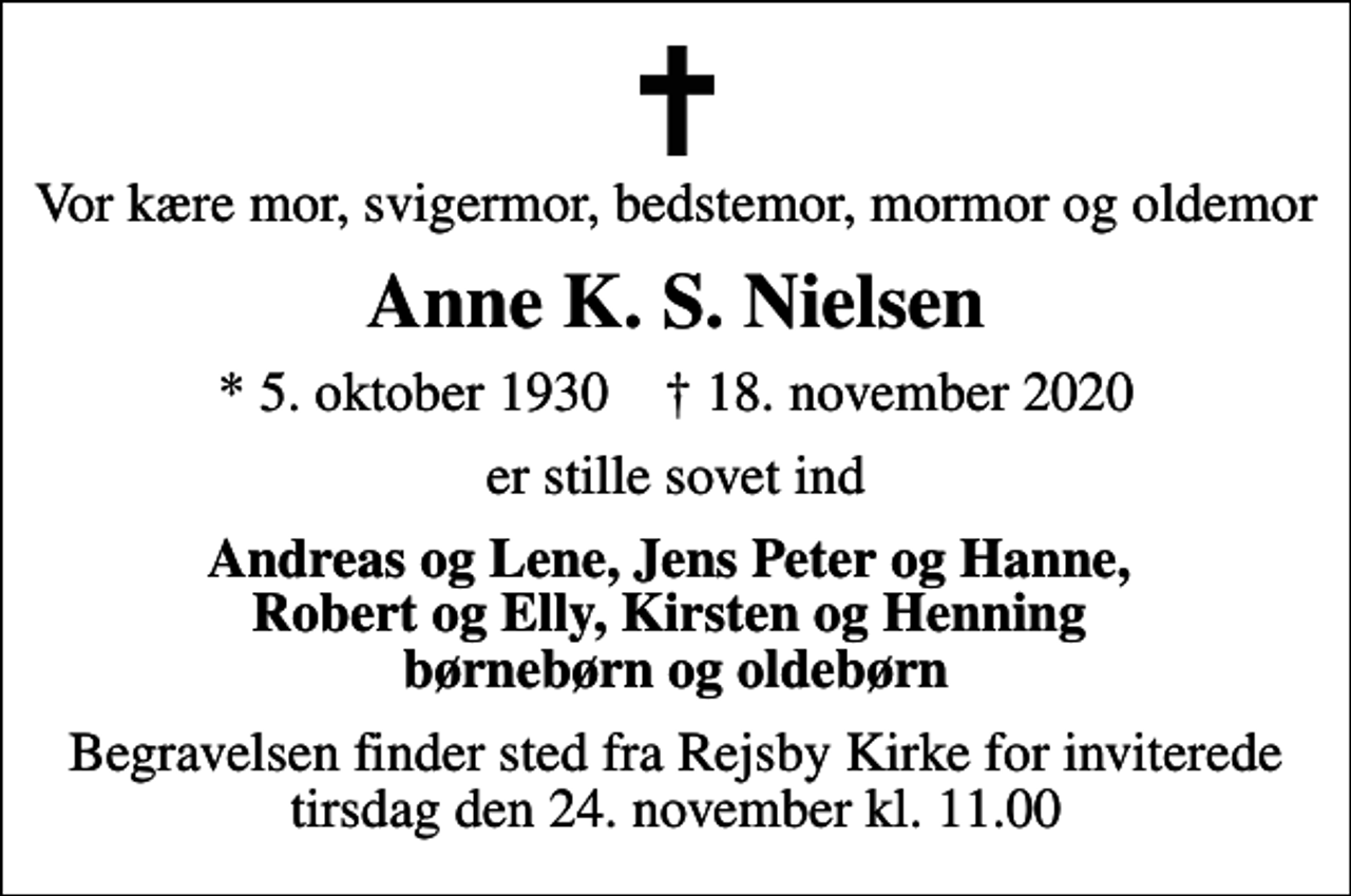 <p>Vor kære mor, svigermor, bedstemor, mormor og oldemor<br />Anne K. S. Nielsen<br />* 5. oktober 1930 ✝ 18. november 2020<br />er stille sovet ind<br />Andreas og Lene, Jens Peter og Hanne, Robert og Elly, Kirsten og Henning børnebørn og oldebørn<br />Begravelsen finder sted fra Rejsby Kirke for inviterede tirsdag den 24. november kl. 11.00</p>