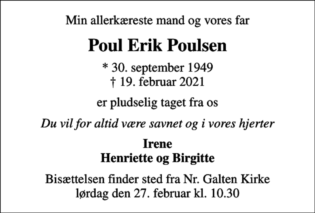<p>Min allerkæreste mand og vores far<br />Poul Erik Poulsen<br />* 30. september 1949<br />✝ 19. februar 2021<br />er pludselig taget fra os<br />Du vil for altid være savnet og i vores hjerter<br />Irene Henriette og Birgitte<br />Bisættelsen finder sted fra Nr. Galten Kirke lørdag den 27. februar kl. 10.30</p>