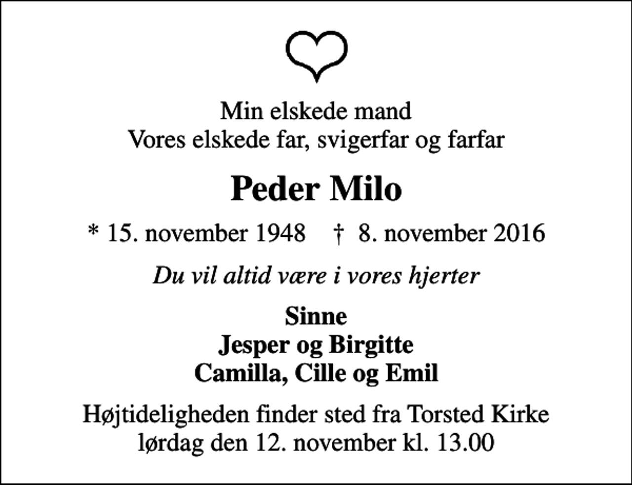 <p>Min elskede mand Vores elskede far, svigerfar og farfar<br />Peder Milo<br />* 15. november 1948 ✝ 8. november 2016<br />Du vil altid være i vores hjerter<br />Sinne Jesper og Birgitte Camilla, Cille og Emil<br />Højtideligheden finder sted fra Torsted Kirke lørdag den 12. november kl. 13.00</p>