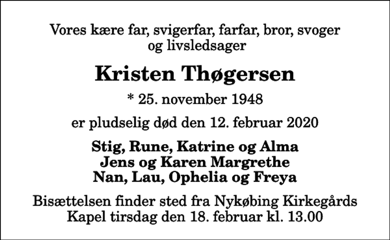 <p>Vores kære far, svigerfar, farfar, bror, svoger og livsledsager<br />Kristen Thøgersen<br />* 25. november 1948<br />er pludselig død den 12. februar 2020<br />Stig, Rune, Katrine og Alma Jens og Karen Margrethe Nan, Lau, Ophelia og Freya<br />Bisættelsen finder sted fra Nykøbing Kirkegårds Kapel tirsdag den 18. februar kl. 13.00</p>