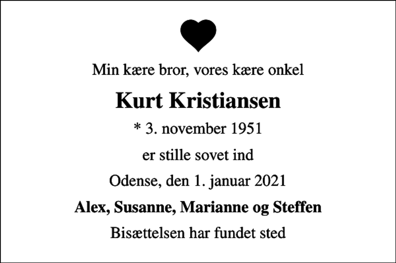 <p>Min kære bror, vores kære onkel<br />Kurt Kristiansen<br />* 3. november 1951<br />er stille sovet ind<br />Odense, den 1. januar 2021<br />Alex, Susanne, Marianne og Steffen<br />Bisættelsen har fundet sted</p>