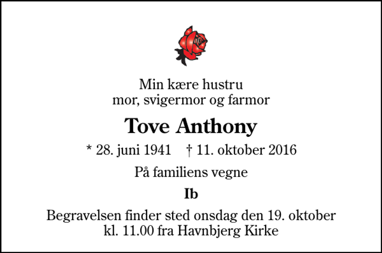 <p>Min kære hustru mor, svigermor og farmor<br />Tove Anthony<br />* 28. juni 1941 ✝ 11. oktober 2016<br />På familiens vegne<br />Ib<br />Begravelsen finder sted onsdag den 19. oktober kl. 11.00 fra Havnbjerg Kirke</p>