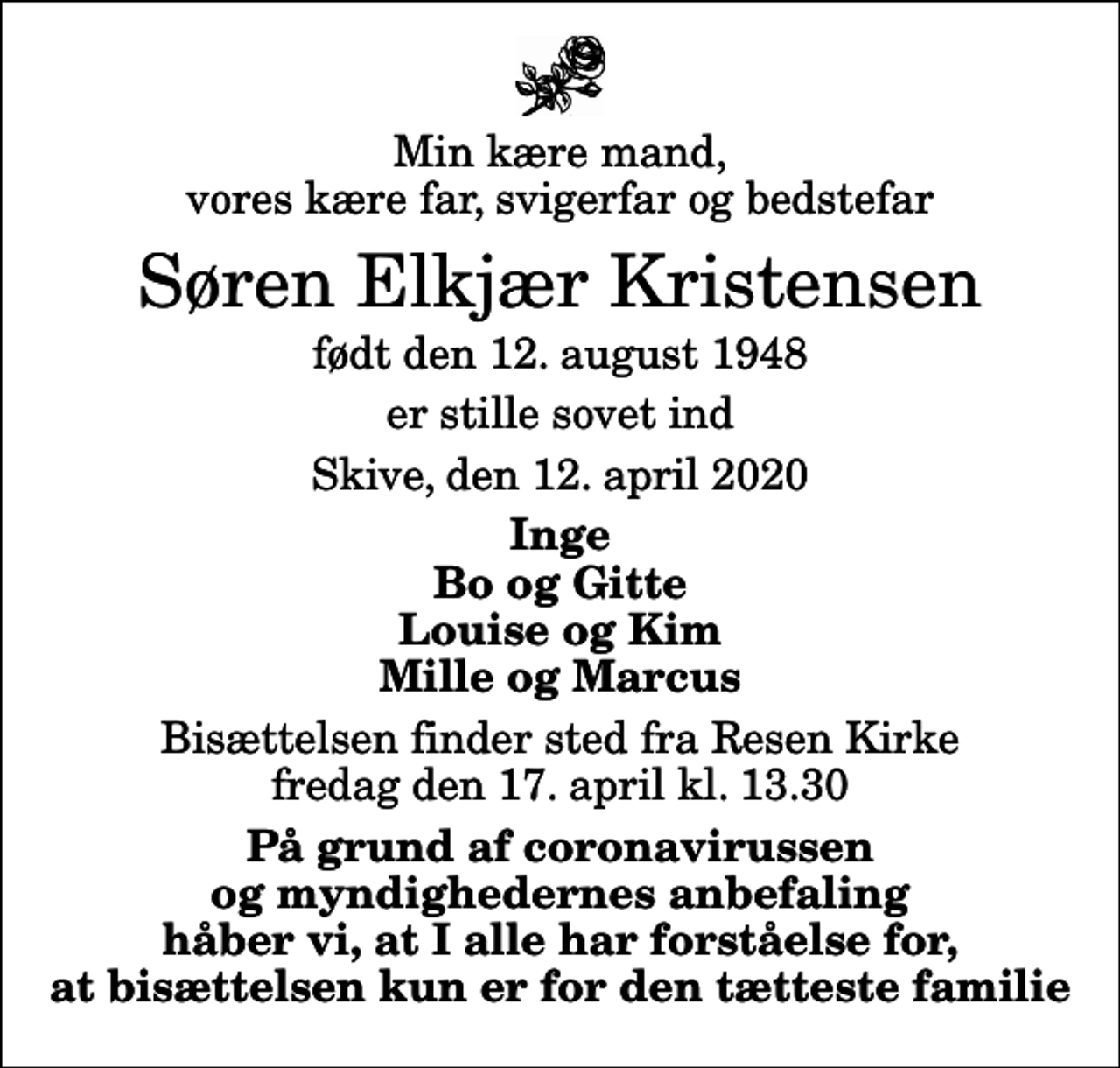 <p>Min kære mand, vores kære far, svigerfar og bedstefar<br />Søren Elkjær Kristensen<br />født den 12. august 1948<br />er stille sovet ind<br />Skive, den 12. april 2020<br />Inge Bo og Gitte Louise og Kim Mille og Marcus<br />Bisættelsen finder sted fra Resen Kirke fredag den 17. april kl. 13.30<br />På grund af coronavirussen og myndighedernes anbefaling håber vi, at I alle har forståelse for, at bisættelsen kun er for den tætteste familie</p>