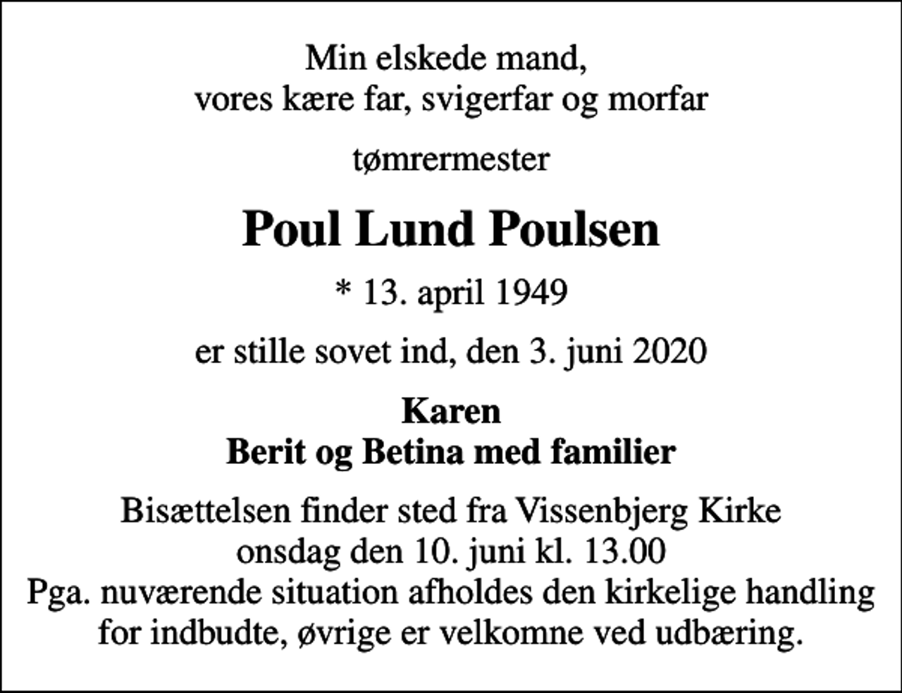<p>Min elskede mand, vores kære far, svigerfar og morfar<br />tømrermester<br />Poul Lund Poulsen<br />* 13. april 1949<br />er stille sovet ind, den 3. juni 2020<br />Karen Berit og Betina med familier<br />Bisættelsen finder sted fra Vissenbjerg Kirke onsdag den 10. juni kl. 13.00 Pga. nuværende situation afholdes den kirkelige handling for indbudte, øvrige er velkomne ved udbæring.</p>