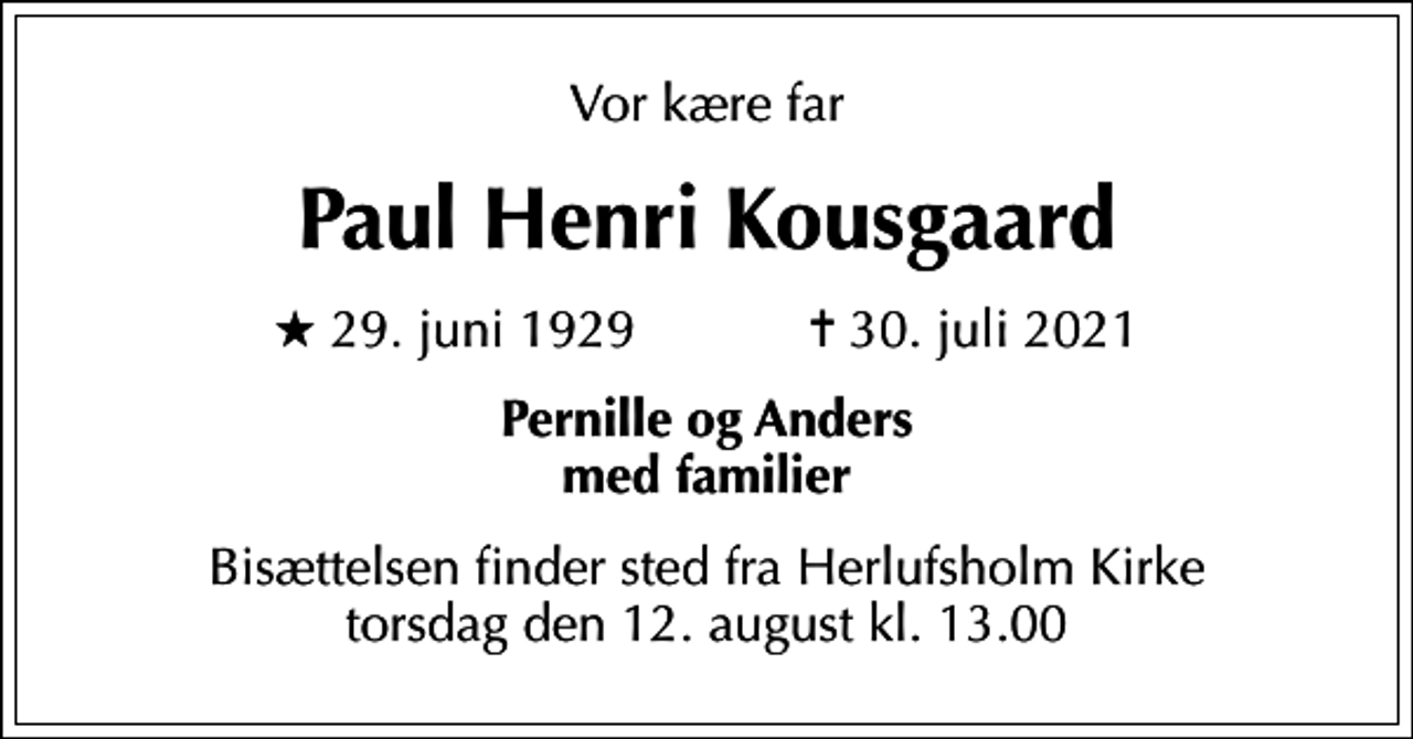 <p>Vor kære far<br />Paul Henri Kousgaard<br />* 29. juni 1929 ✝ 30. juli 2021<br />Pernille og Anders med familier<br />Bisættelsen finder sted fra Herlufsholm Kirke torsdag den 12. august kl. 13.00</p>