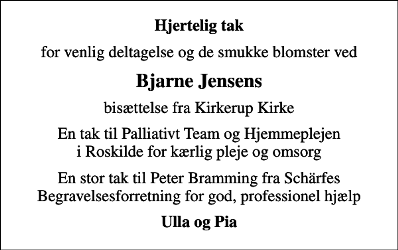 <p>Hjertelig tak<br />for venlig deltagelse og de smukke blomster ved<br />Bjarne Jensens<br />bisættelse fra Kirkerup Kirke<br />En tak til Palliativt Team og Hjemmeplejen i Roskilde for kærlig pleje og omsorg<br />En stor tak til Peter Bramming fra Schärfes Begravelsesforretning for god, professionel hjælp<br />Ulla og Pia</p>