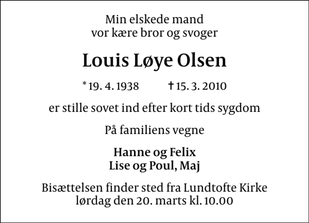 <p>Min elskede mand vor kære bror og svoger<br />Louis Løye Olsen<br />* 19.4.1938 ✝ 15.3.2010<br />er stille sovet ind efter kort tids sygdom<br />På familiens vegne<br />Hanne og Felix Lise og Poul, Maj<br />Bisættelsen finder sted fra Lundtofte Kirke lørdag den 20. marts kl. 10.00</p>