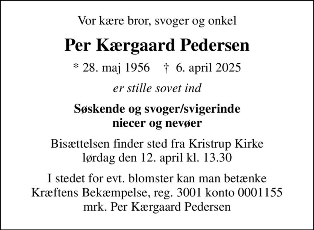 Vor kære bror, svoger og onkel
Per Kærgaard Pedersen
* 28. maj 1956    ✝ 6. april 2025
er stille sovet ind
Søskende og svoger/svigerinde niecer og nevøer
Bisættelsen finder sted fra Kristrup Kirke  lørdag den 12. april kl. 13.30 
I stedet for evt. blomster kan man betænke
					Kræftens Bekæmpelse reg.3001konto0001155mrk. Per Kærgaard
					Pedersen