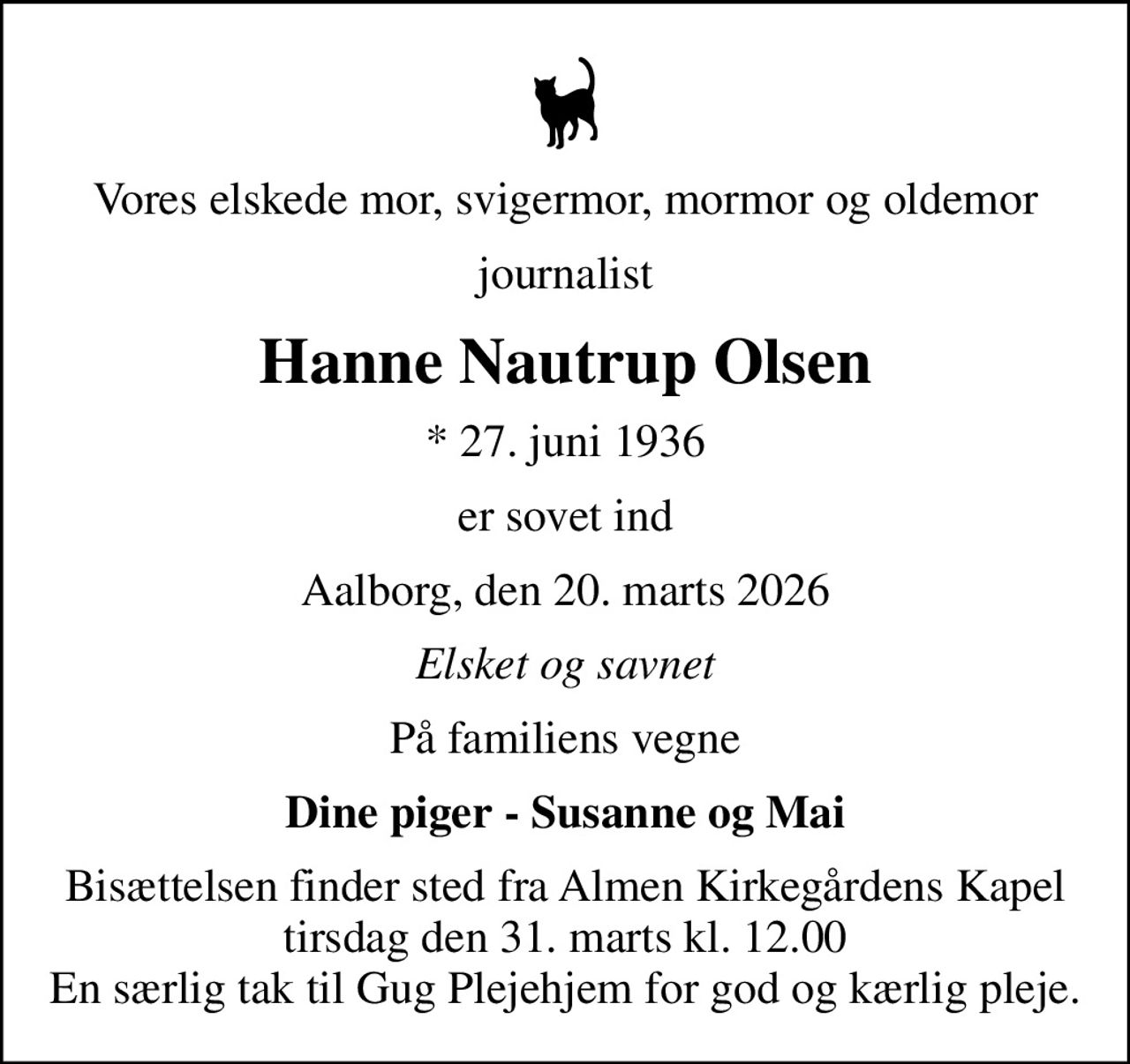 Vores elskede mor, svigermor, mormor og oldemor
journalist
Hanne Nautrup Olsen
* 27. juni 1936
er sovet ind
Aalborg, den 20. marts 2026
Elsket og savnet
På familiens vegne
Dine piger - Susanne og Mai
Bisættelsen finder sted fra Almen Kirkegårdens Kapel  tirsdag den 31. marts kl. 12.00  En særlig tak til Gug Plejehjem for god og kærlig pleje.