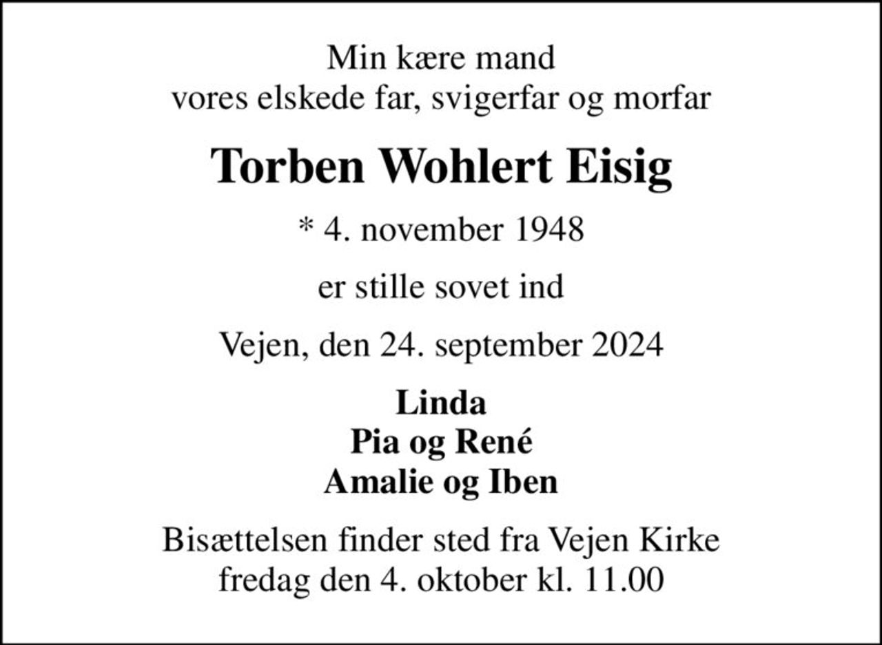 Min kære mand vores elskede far, svigerfar og morfar
Torben Wohlert Eisig
* 4. november 1948
er stille sovet ind
Vejen, den 24. september 2024
Linda Pia og René Amalie og Iben
Bisættelsen finder sted fra Vejen Kirke  fredag den 4. oktober kl. 11.00