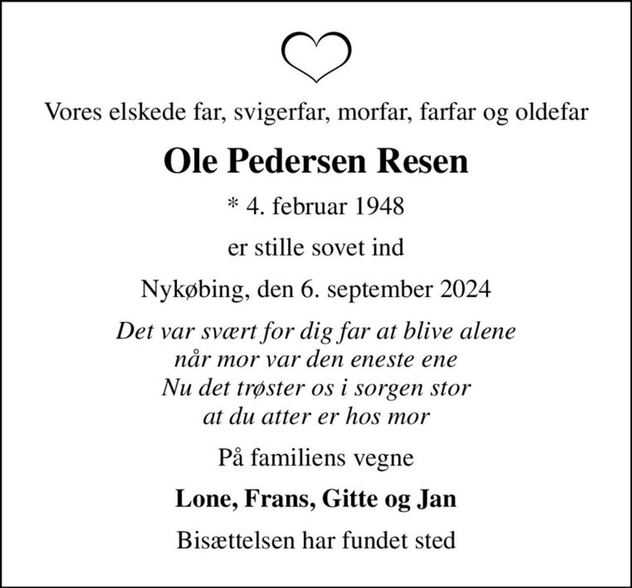 Vores elskede far, svigerfar, morfar, farfar og oldefar
Ole Pedersen Resen
* 4. februar 1948
er stille sovet ind
Nykøbing, den 6. september 2024
Det var svært for dig far at blive alene når mor var den eneste ene Nu det trøster os i sorgen stor at du atter er hos mor
På familiens vegne
Lone, Frans, Gitte og Jan
Bisættelsen har fundet sted