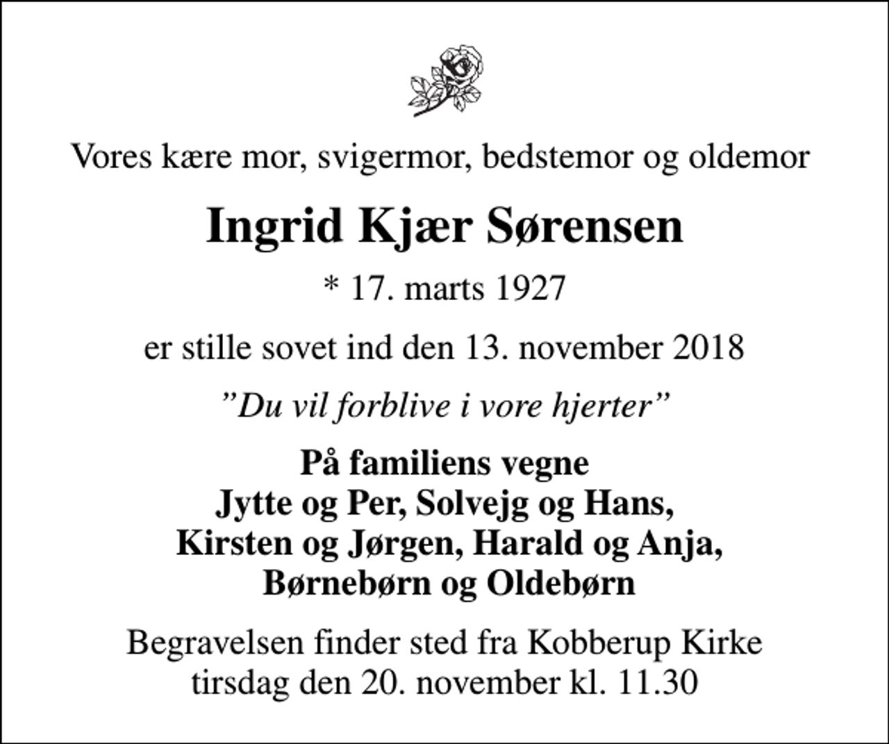 <p>Vores kære mor, svigermor, bedstemor og oldemor<br />Ingrid Kjær Sørensen<br />* 17. marts 1927<br />er stille sovet ind den 13. november 2018<br />Du vil forblive i vore hjerter<br />På familiens vegne Jytte og Per, Solvejg og Hans, Kirsten og Jørgen, Harald og Anja, Børnebørn og Oldebørn<br />Begravelsen finder sted fra Kobberup Kirke tirsdag den 20. november kl. 11.30</p>