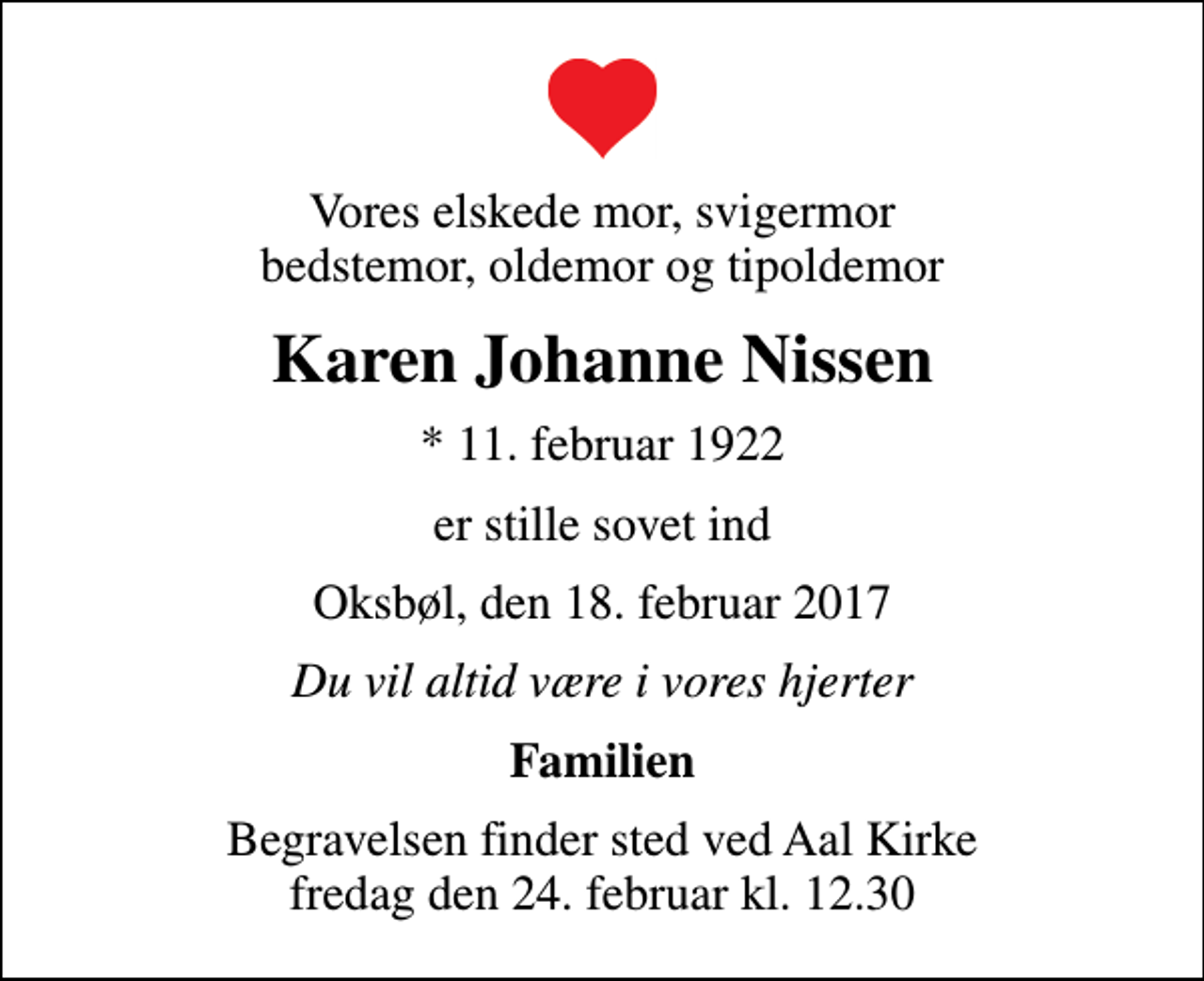 <p>Vores elskede mor, svigermor bedstemor, oldemor og tipoldemor<br />Karen Johanne Nissen<br />* 11. februar 1922<br />er stille sovet ind<br />Oksbøl, den 18. februar 2017<br />Du vil altid være i vores hjerter<br />Familien<br />Begravelsen finder sted ved Aal Kirke fredag den 24. februar kl. 12.30</p>
