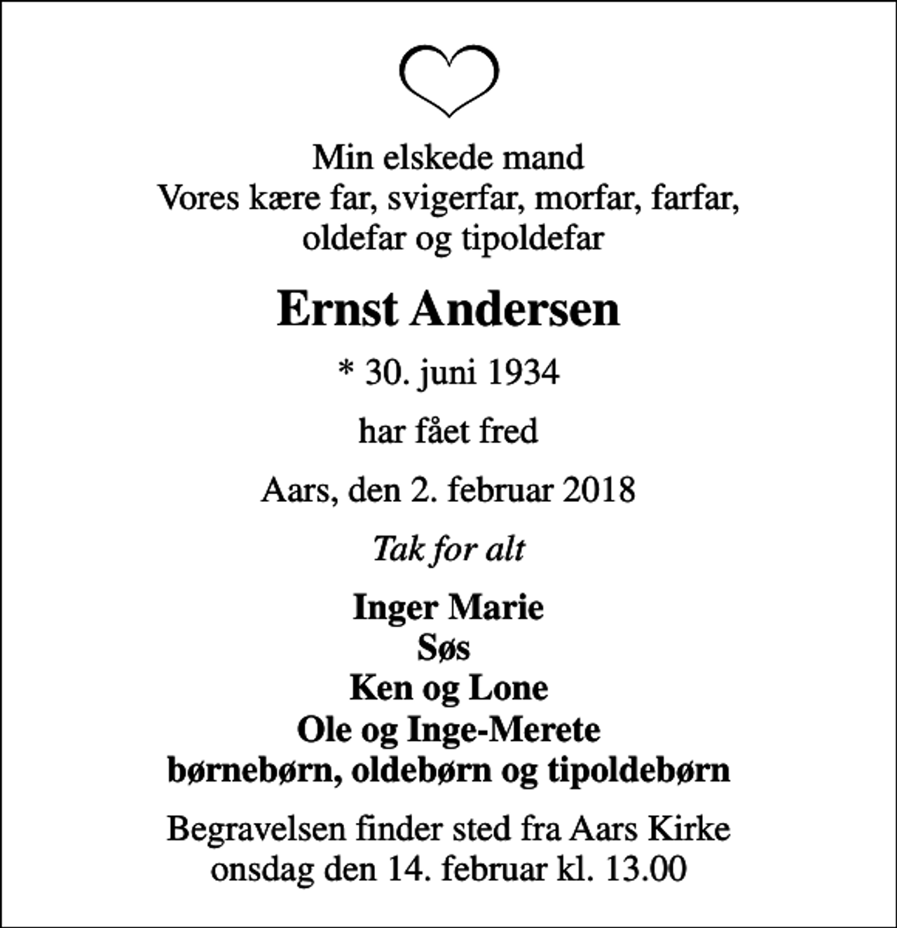 <p>Min elskede mand Vores kære far, svigerfar, morfar, farfar, oldefar og tipoldefar<br />Ernst Andersen<br />* 30. juni 1934<br />har fået fred<br />Aars, den 2. februar 2018<br />Tak for alt<br />Inger Marie Søs Ken og Lone Ole og Inge-Merete børnebørn, oldebørn og tipoldebørn<br />Begravelsen finder sted fra Aars Kirke onsdag den 14. februar kl. 13.00</p>