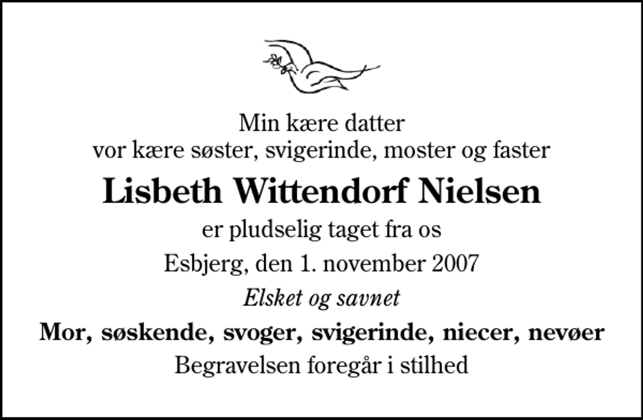 <p>Min kære datter vor kære søster, svigerinde, moster og faster<br />Lisbeth Wittendorf Nielsen<br />er pludselig taget fra os<br />Esbjerg, den 1. november 2007<br />Elsket og savnet<br />Mor, søskende, svoger, svigerinde, niecer, nevøer<br />Begravelsen foregår i stilhed</p>