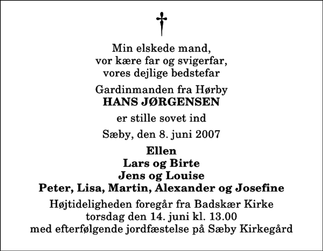 <p>Min elskede mand, vor kære far og svigerfar, vores dejlige bedstefar<br />Gardinmanden fra Hørby<br />Hans Jørgensen<br />er stille sovet ind<br />Sæby, den 8. juni 2007<br />Ellen Lars og Birte Jens og Louise Peter, Lisa, Martin, Alexander og Josefine<br />Højtideligheden foregår fra Badskær Kirke torsdag den 14. juni kl. 13.00 med efterfølgende jordfæstelse på Sæby Kirkegård</p>