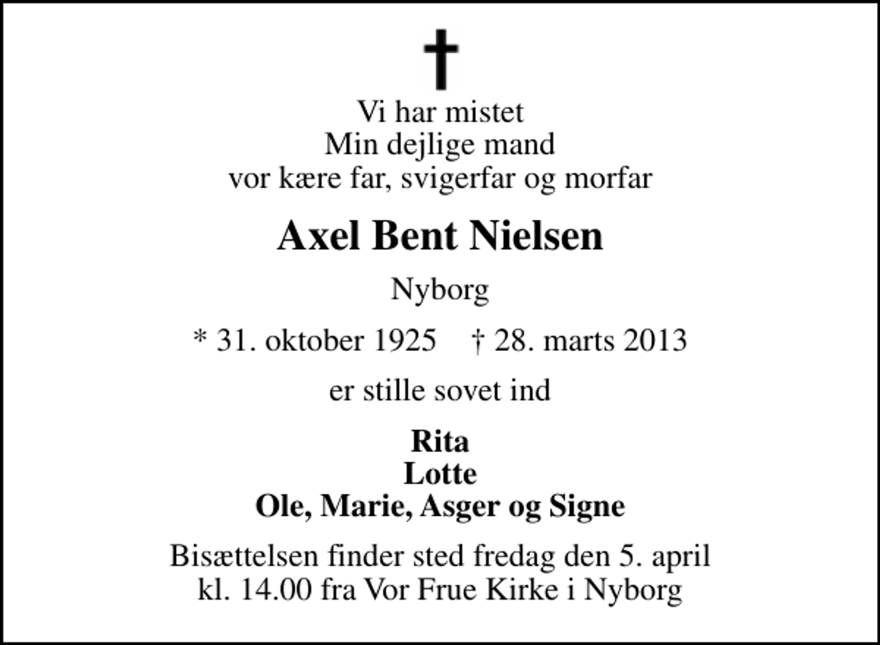 <p>Vi har mistet Min dejlige mand vor kære far, svigerfar og morfar<br />Axel Bent Nielsen<br />Nyborg<br />* 31. oktober 1925 ✝ 28. marts 2013<br />er stille sovet ind<br />Rita Lotte Ole, Marie, Asger og Signe<br />Bisættelsen finder sted fredag den 5. april kl. 14.00 fra Vor Frue Kirke i Nyborg</p>