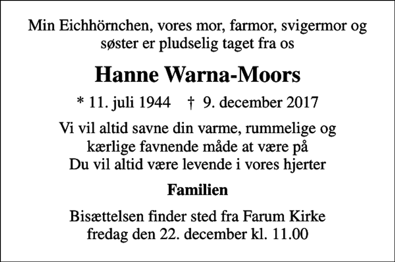 <p>Min Eichhörnchen, vores mor, farmor, svigermor og søster er pludselig taget fra os<br />Hanne Warna-Moors<br />* 11. juli 1944 ✝ 9. december 2017<br />Vi vil altid savne din varme, rummelige og kærlige favnende måde at være på Du vil altid være levende i vores hjerter<br />Familien<br />Bisættelsen finder sted fra Farum Kirke fredag den 22. december kl. 11.00</p>