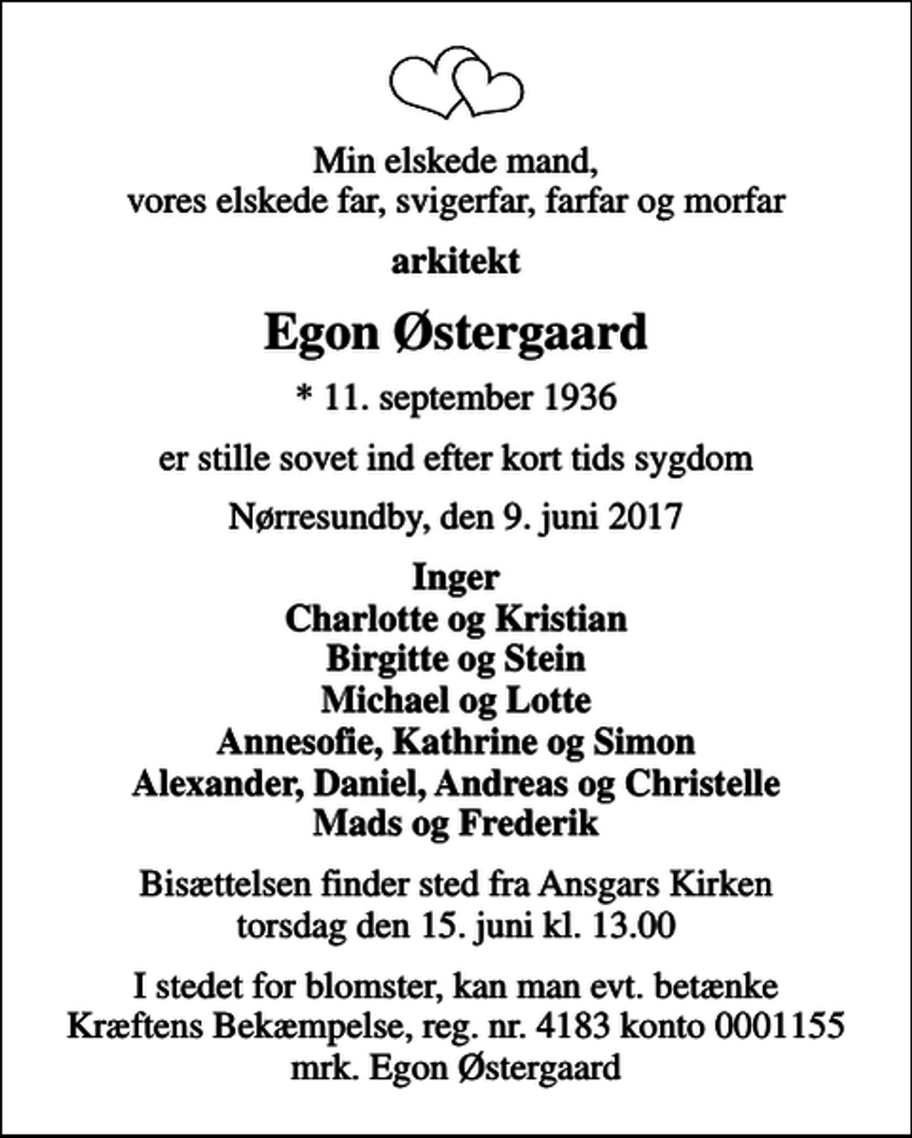 <p>Min elskede mand, vores elskede far, svigerfar, farfar og morfar<br />arkitekt<br />Egon Østergaard<br />* 11. september 1936<br />er stille sovet ind efter kort tids sygdom<br />Nørresundby, den 9. juni 2017<br />Inger Charlotte og Kristian Birgitte og Stein Michael og Lotte Annesofie, Kathrine og Simon Alexander, Daniel, Andreas og Christelle Mads og Frederik<br />Bisættelsen finder sted fra Ansgars Kirken torsdag den 15. juni kl. 13.00<br />I stedet for evt. blomster kan man betænke<br />Kræftens Bekæmpelse reg.4183konto0001155mrk. Egon<br />Østergaard<br />I stedet for blomster, kan man evt. betænke Kræftens Bekæmpelse, reg. nr. 4183 konto 0001155 mrk. Egon Østergaard</p>