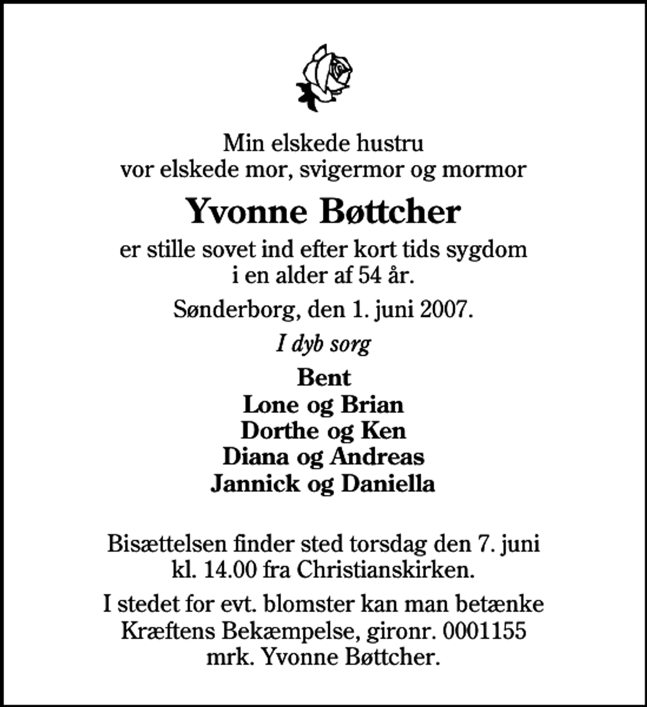 <p>Min elskede hustru vor elskede mor, svigermor og mormor<br />Yvonne Bøttcher<br />er stille sovet ind efter kort tids sygdom i en alder af 54 år.<br />Sønderborg, den 1. juni 2007.<br />I dyb sorg<br />Bent Lone og Brian Dorthe og Ken Diana og Andreas Jannick og Daniella<br />Bisættelsen finder sted torsdag den 7. juni kl. 14.00 fra Christianskirken<br />I stedet for evt. blomster kan man betænke<br />Kræftens Bekæmpelse reg.4183konto0001155mrk. Yvonne<br />Bøttcher</p>