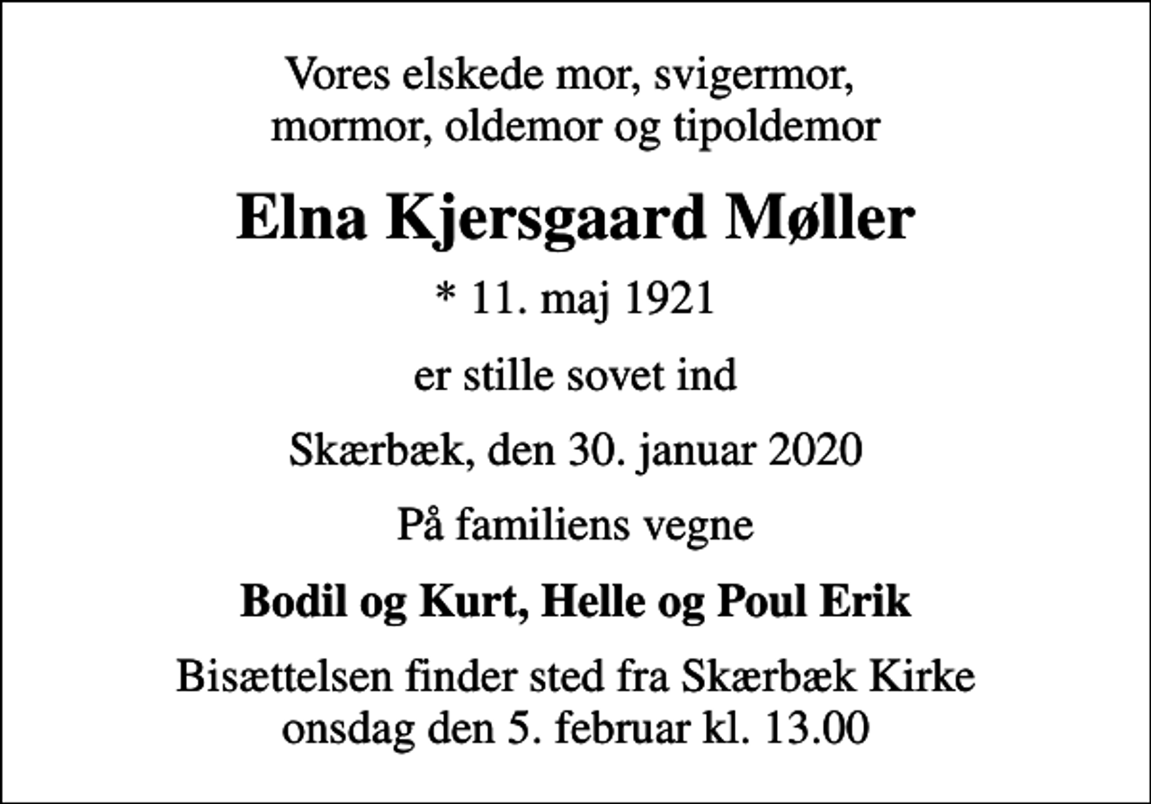 <p>Vores elskede mor, svigermor, mormor, oldemor og tipoldemor<br />Elna Kjersgaard Møller<br />* 11. maj 1921<br />er stille sovet ind<br />Skærbæk, den 30. januar 2020<br />På familiens vegne<br />Bodil og Kurt, Helle og Poul Erik<br />Bisættelsen finder sted fra Skærbæk Kirke onsdag den 5. februar kl. 13.00</p>